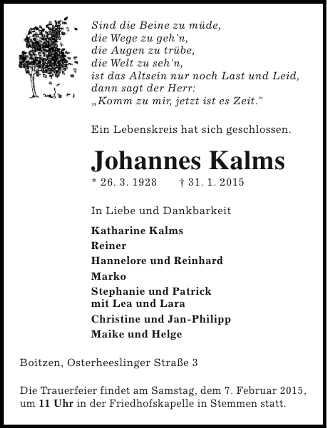 <p>Sind die Beine zu müde,<br />die Wege zu geh'n,<br />die Augen zu trübe,<br />die Welt zu seh'n,<br />ist das Altsein nur noch Last und Leid,<br />dann sagt der Herr:<br />„Komm zu mir, jetzt ist es Zeit."<br />Ein Lebenskreis hat sich geschlossen.</p><p>Johannes Kalms<br />* 26. 3. 1928</p><p>† 31. 1. 2015</p><p>In Liebe und Dankbarkeit<br />Katharine Kalms<br />Reiner<br />Hannelore und Reinhard<br />Marko<br />Stephanie und Patrick<br />mit Lea und Lara<br />Christine und Jan-Philipp<br />Maike und Helge<br />Boitzen, Osterheeslinger Straße 3<br />Die Trauerfeier findet am Samstag, dem 7. Februar 2015,<br />um 11 Uhr in der Friedhofskapelle in Stemmen statt.</p>