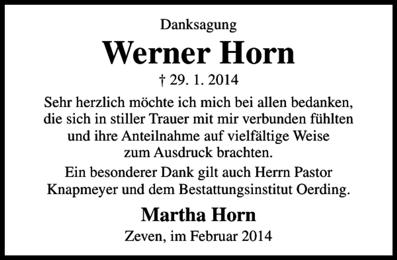 <p>Danksagung</p><p>Werner Horn</p><p>† 29. 1. 2014<br />Sehr herzlich möchte ich mich bei allen bedanken,<br />die sich in stiller Trauer mit mir verbunden fühlten<br />und ihre Anteilnahme auf vielfältige Weise<br />zum Ausdruck brachten.<br />Ein besonderer Dank gilt auch Herrn Pastor<br />Knapmeyer und dem Bestattungsinstitut Oerding.</p><p>Martha Horn</p><p>Zeven, im Februar 2014</p>