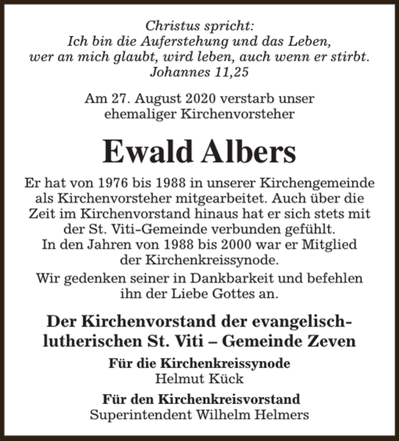 <p>Christus spricht:<br />Ich bin die Auferstehung und das Leben,<br />wer an mich glaubt, wird leben, auch wenn er stirbt.<br />Johannes 11,25<br />Am 27. August 2020 verstarb unser<br />ehemaliger Kirchenvorsteher</p><p>Ewald Albers<br />Er hat von 1976 bis 1988 in unserer Kirchengemeinde<br />als Kirchenvorsteher mitgearbeitet. Auch über die<br />Zeit im Kirchenvorstand hinaus hat er sich stets mit<br />der St. Viti-Gemeinde verbunden gefühlt.<br />In den Jahren von 1988 bis 2000 war er Mitglied<br />der Kirchenkreissynode.<br />Wir gedenken seiner in Dankbarkeit und befehlen<br />ihn der Liebe Gottes an.</p><p>Der Kirchenvorstand der evangelischlutherischen St. Viti – Gemeinde Zeven<br />Für die Kirchenkreissynode<br />Helmut Kück<br />Für den Kirchenkreisvorstand<br />Superintendent Wilhelm Helmers</p>