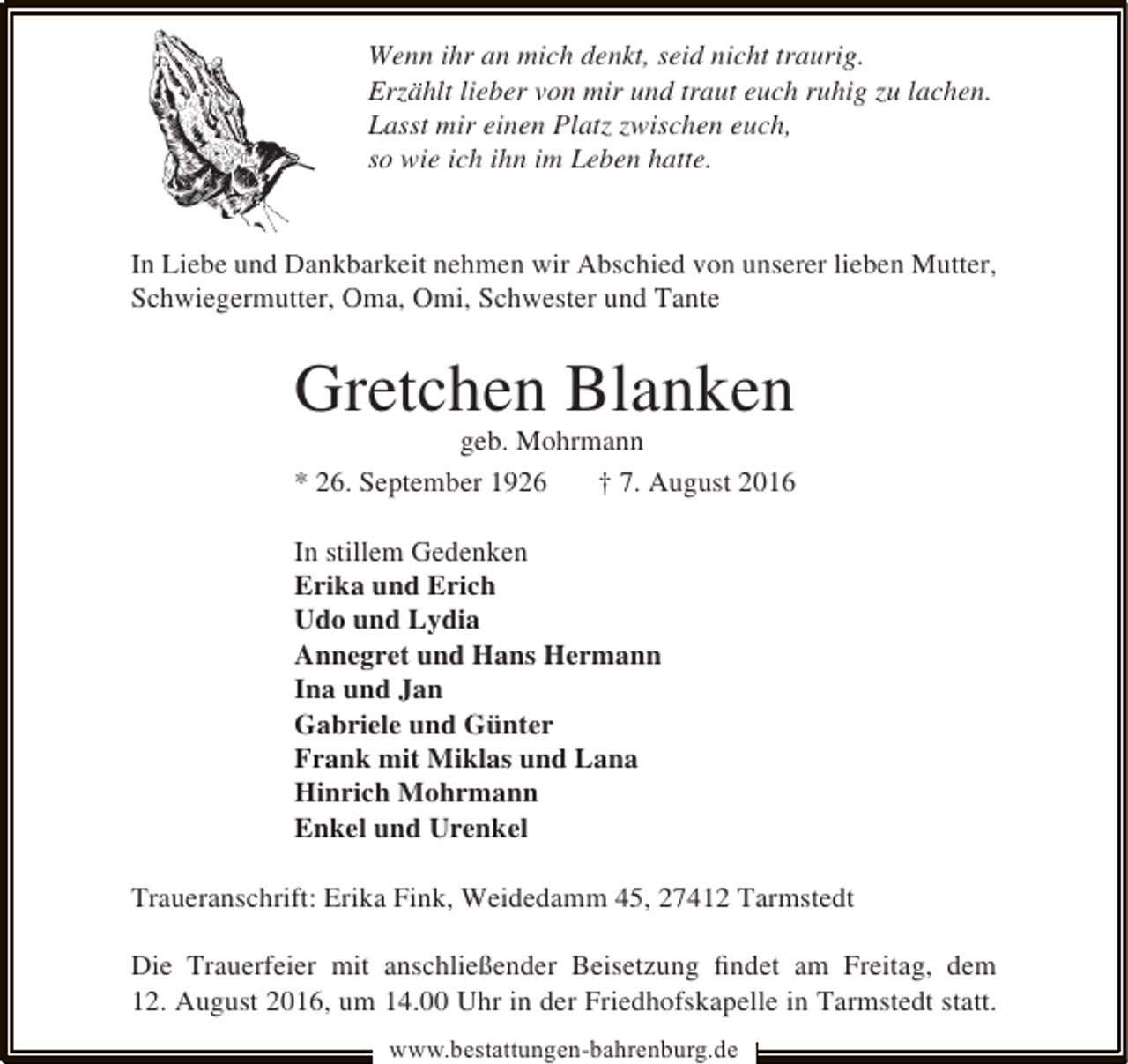 <p>Wenn ihr an mich denkt, seid nicht traurig.<br />Erzählt lieber von mir und traut euch ruhig zu lachen.<br />Lasst mir einen Platz zwischen euch,<br />so wie ich ihn im Leben hatte.<br />In Liebe und Dankbarkeit nehmen wir Abschied von unserer lieben Mutter,<br />Schwiegermutter, Oma, Omi, Schwester und Tante</p><p>Gretchen Blanken</p><p>geb. Mohrmann<br />* 26. September 1926<br />† 7. August 2016</p><p>In stillem Gedenken<br />Erika und Erich<br />Udo und Lydia<br />Annegret und Hans Hermann<br />Ina und Jan<br />Gabriele und Günter<br />Frank mit Miklas und Lana<br />Hinrich Mohrmann<br />Enkel und Urenkel<br />Traueranschrift: Erika Fink, Weidedamm 45, 27412 Tarmstedt<br />Die Trauerfeier mit anschließender Beisetzung ﬁndet am Freitag, dem<br />12. August 2016, um 14.00 Uhr in der Friedhofskapelle in Tarmstedt statt.<br />www.bestattungen-bahrenburg.de</p>
