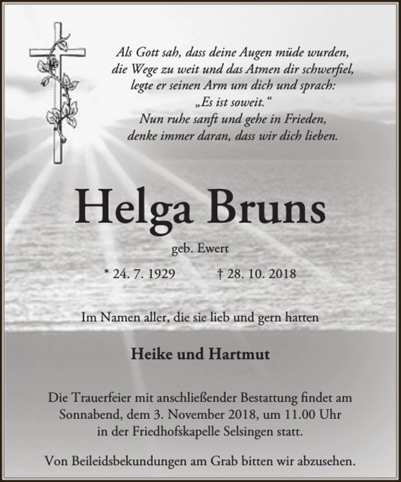 <p>Als Gott sah, dass deine Augen müde wurden,<br />die Wege zu weit und das Atmen dir schwerfiel,<br />legte er seinen Arm um dich und sprach:<br />„Es ist soweit.“<br />Nun ruhe sanft und gehe in Frieden,<br />denke immer daran, dass wir dich lieben.</p><p>Helga Bruns<br />geb. Ewert</p><p>* 24. 7. 1929</p><p>† 28. 10. 2018</p><p>Im Namen aller, die sie lieb und gern hatten</p><p>Heike und Hartmut<br />Die Trauerfeier mit anschließender Bestattung findet am<br />Sonnabend, dem 3. November 2018, um 11.00 Uhr<br />in der Friedhofskapelle Selsingen statt.<br />Von Beileidsbekundungen am Grab bitten wir abzusehen.</p>