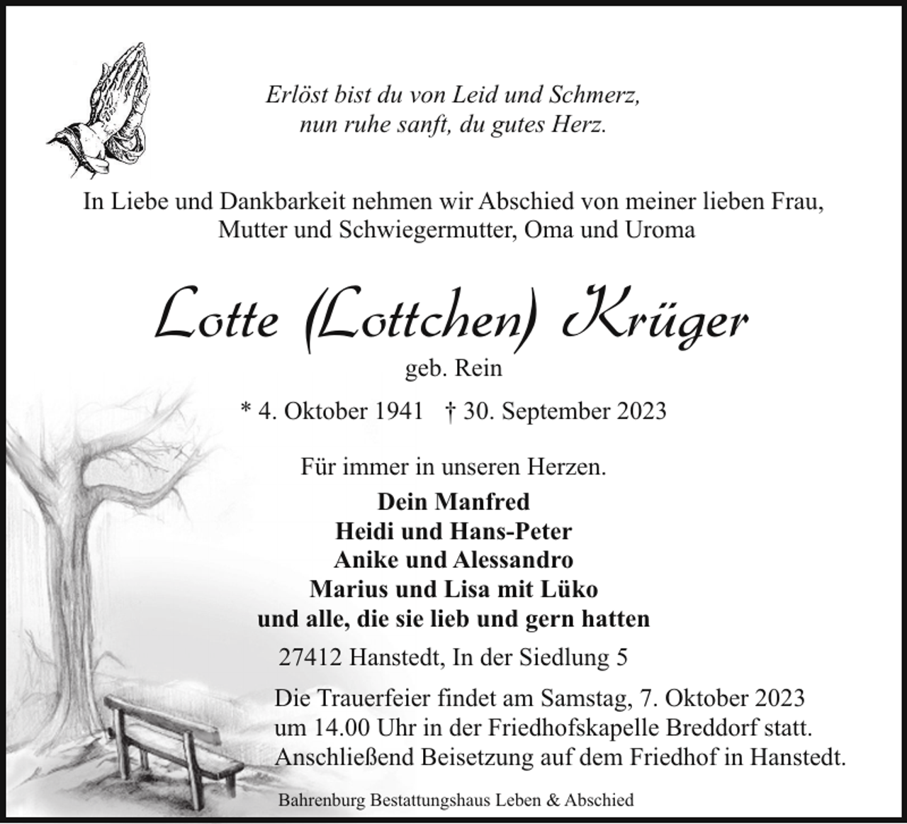 <p>Erlöst bist du von Leid und Schmerz,<br />nun ruhe sanft, du gutes Herz.<br />In Liebe und Dankbarkeit nehmen wir Abschied von meiner lieben Frau,<br />Mutter und Schwiegermutter, Oma und Uroma</p><p>Lotte (Lottchen) Krüger<br />geb. Rein</p><p>* 4. Oktober 1941 † 30. September 2023<br />Für immer in unseren Herzen.<br />Dein Manfred<br />Heidi und Hans-Peter<br />Anike und Alessandro<br />Marius und Lisa mit Lüko<br />und alle, die sie lieb und gern hatten<br />27412 Hanstedt, In der Siedlung 5<br />Die Trauerfeier findet am Samstag, 7. Oktober 2023<br />um 14.00 Uhr in der Friedhofskapelle Breddorf statt.<br />Anschließend Beisetzung auf dem Friedhof in Hanstedt.<br />Bahrenburg Bestattungshaus Leben &amp; Abschied</p>