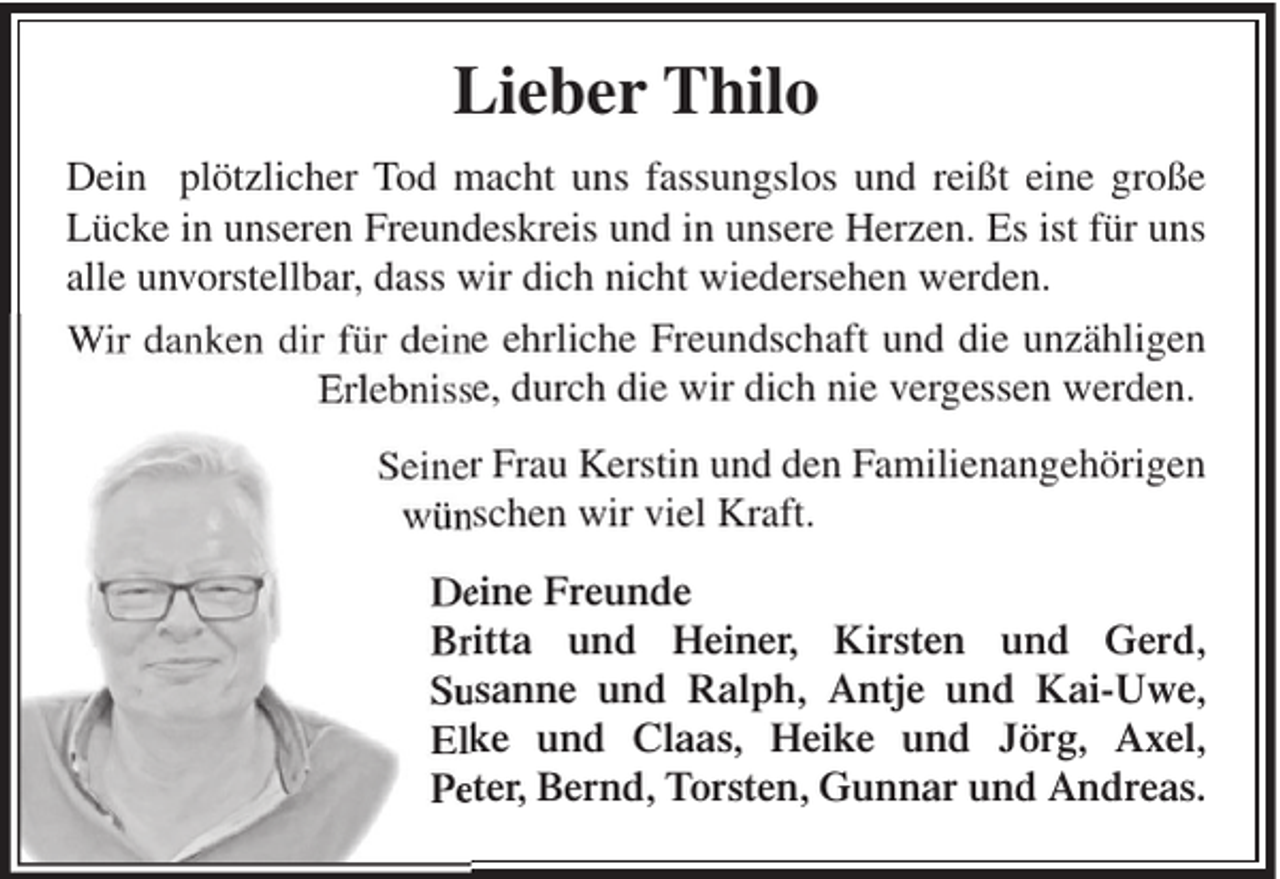 <p>Lieber Thilo<br />Dein plötzlicher Tod macht uns fassungslos und reißt eine große<br />Lücke in unseren Freundeskreis und in unsere Herzen. Es ist für uns<br />alle unvorstellbar, dass wir dich nicht wiedersehen werden.<br />Wir danken dir für deine ehrliche Freundschaft und die unzähligen<br />Erlebnisse, durch die wir dich nie vergessen werden.<br />Seiner Frau Kerstin und den Familienangehörigen<br />wünschen wir viel Kraft.<br />Deine Freunde<br />Britta und Heiner, Kirsten und Gerd,<br />Susanne und Ralph, Antje und Kai-Uwe,<br />Elke und Claas, Heike und Jörg, Axel,<br />Peter, Bernd, Torsten, Gunnar und Andreas.</p>