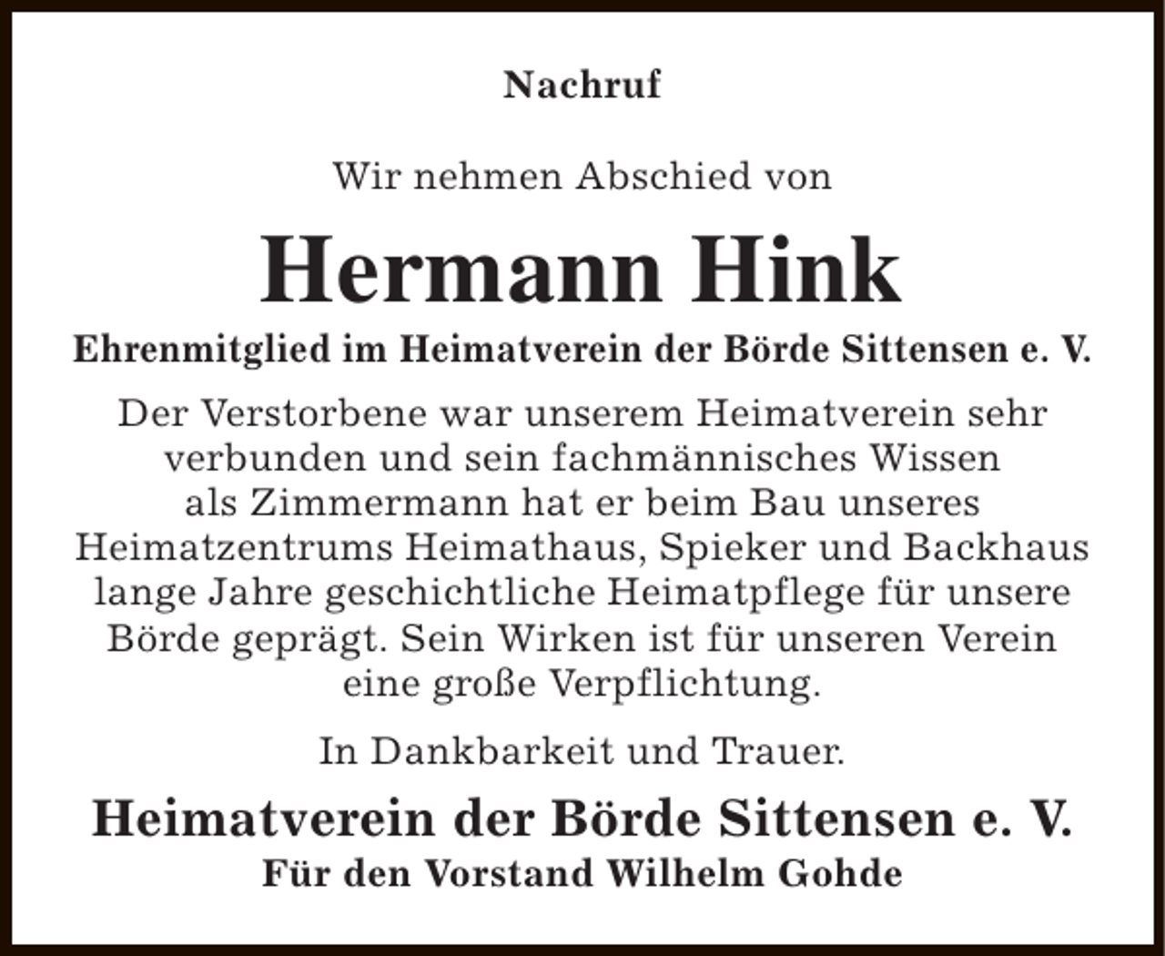 <p>Nachruf<br />Wir nehmen Abschied von</p><p>Hermann Hink</p><p>Ehrenmitglied im Heimatverein der Börde Sittensen e. V.<br />Der Verstorbene war unserem Heimatverein sehr<br />verbunden und sein fachmännisches Wissen<br />als Zimmermann hat er beim Bau unseres<br />Heimatzentrums Heimathaus, Spieker und Backhaus<br />lange Jahre geschichtliche Heimatpflege für unsere<br />Börde geprägt. Sein Wirken ist für unseren Verein<br />eine große Verpflichtung.<br />In Dankbarkeit und Trauer.</p><p>Heimatverein der Börde Sittensen e. V.<br />Für den Vorstand Wilhelm Gohde</p>