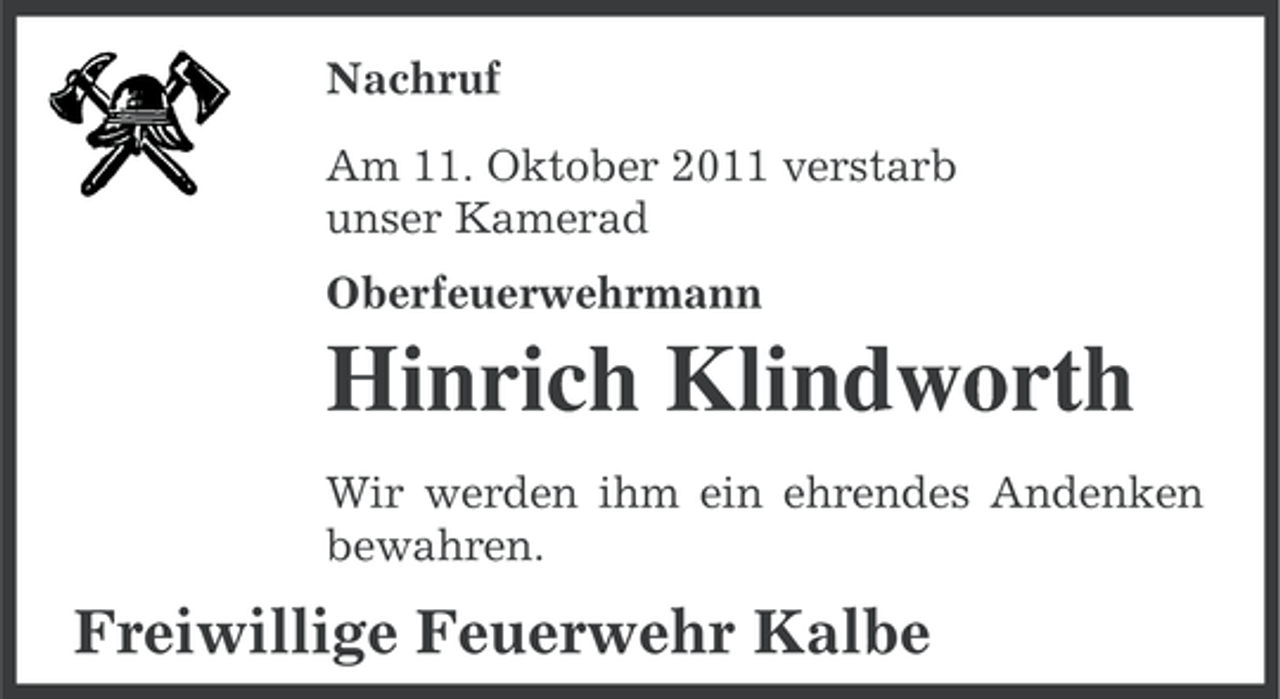 <p>Nachruf<br />Am 11. Oktober 2011 verstarb<br />unser Kamerad<br />Oberfeuerwehrmann</p><p>Hinrich Klindworth<br />Wir werden ihm ein ehrendes Andenken<br />bewahren.</p><p>Freiwillige Feuerwehr Kalbe</p>