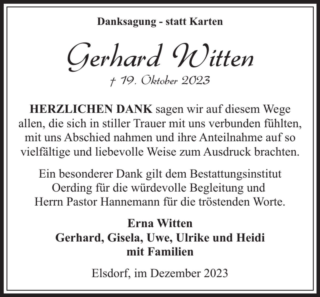 <p>Danksagung - statt Karten</p><p>Gerhard Witten<br />† 19. Oktober 2023</p><p>HERZLICHEN DANK sagen wir auf diesem Wege<br />allen, die sich in stiller Trauer mit uns verbunden fühlten,<br />mit uns Abschied nahmen und ihre Anteilnahme auf so<br />vielfältige und liebevolle Weise zum Ausdruck brachten.<br />Ein besonderer Dank gilt dem Bestattungsinstitut<br />Oerding für die würdevolle Begleitung und<br />Herrn Pastor Hannemann für die tröstenden Worte.<br />Erna Witten<br />Gerhard, Gisela, Uwe, Ulrike und Heidi<br />mit Familien<br />Elsdorf, im Dezember 2023</p>