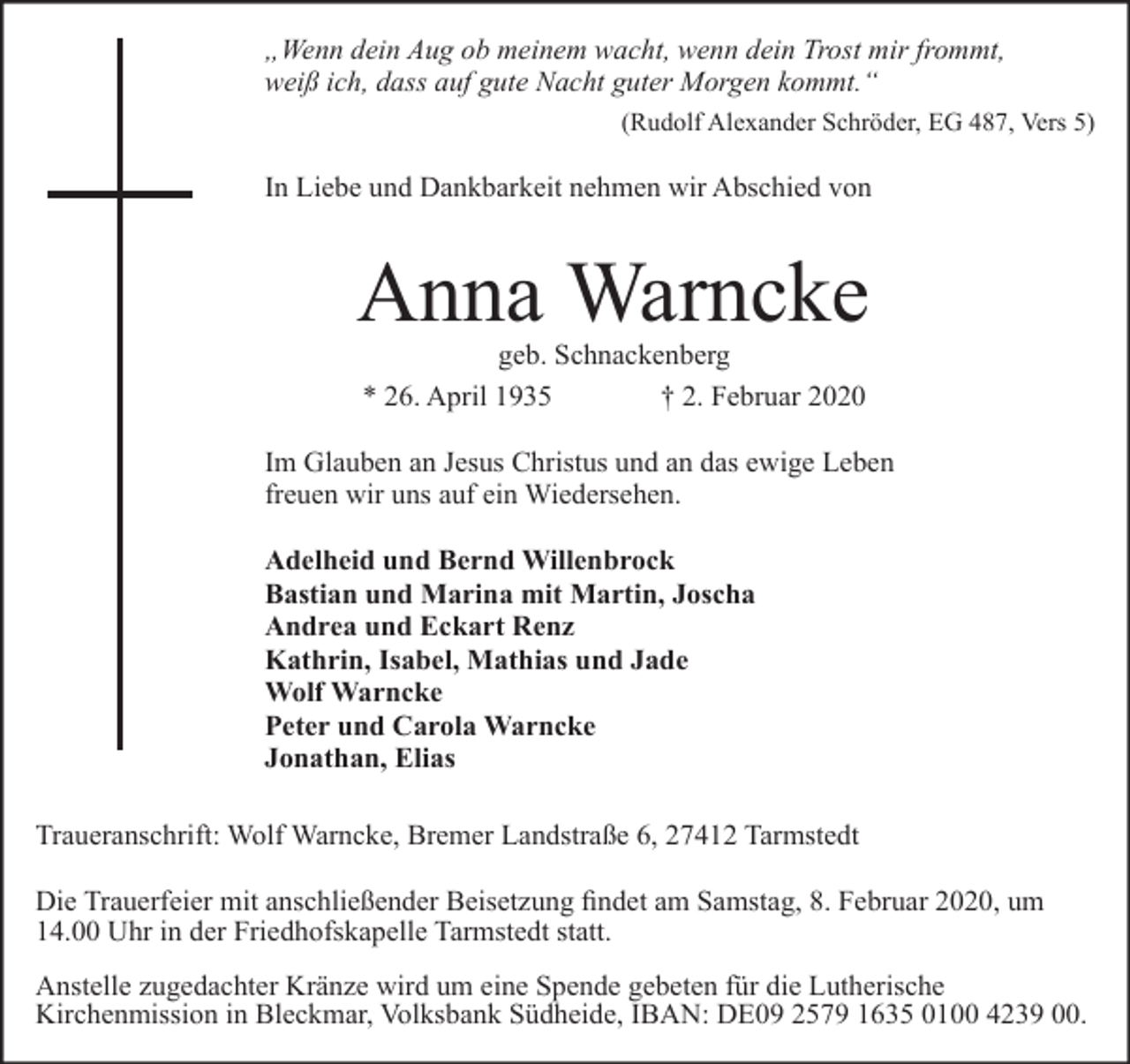<p>„Wenn dein Aug ob meinem wacht, wenn dein Trost mir frommt,<br />weiß ich, dass auf gute Nacht guter Morgen kommt.“<br />(Rudolf Alexander Schröder, EG 487, Vers 5)</p><p>In Liebe und Dankbarkeit nehmen wir Abschied von</p><p>Anna Warncke<br />geb. Schnackenberg<br />* 26. April 1935<br />† 2. Februar 2020</p><p>Im Glauben an Jesus Christus und an das ewige Leben<br />freuen wir uns auf ein Wiedersehen.<br />Adelheid und Bernd Willenbrock<br />Bastian und Marina mit Martin, Joscha<br />Andrea und Eckart Renz<br />Kathrin, Isabel, Mathias und Jade<br />Wolf Warncke<br />Peter und Carola Warncke<br />Jonathan, Elias<br />Traueranschrift: Wolf Warncke, Bremer Landstraße 6, 27412 Tarmstedt<br />Die Trauerfeier mit anschließender Beisetzung findet am Samstag, 8. Februar 2020, um<br />14.00 Uhr in der Friedhofskapelle Tarmstedt statt.<br />Anstelle zugedachter Kränze wird um eine Spende gebeten für die Lutherische<br />Kirchenmission in Bleckmar, Volksbank Südheide, IBAN: DE09 2579 1635 0100 4239 00.</p>