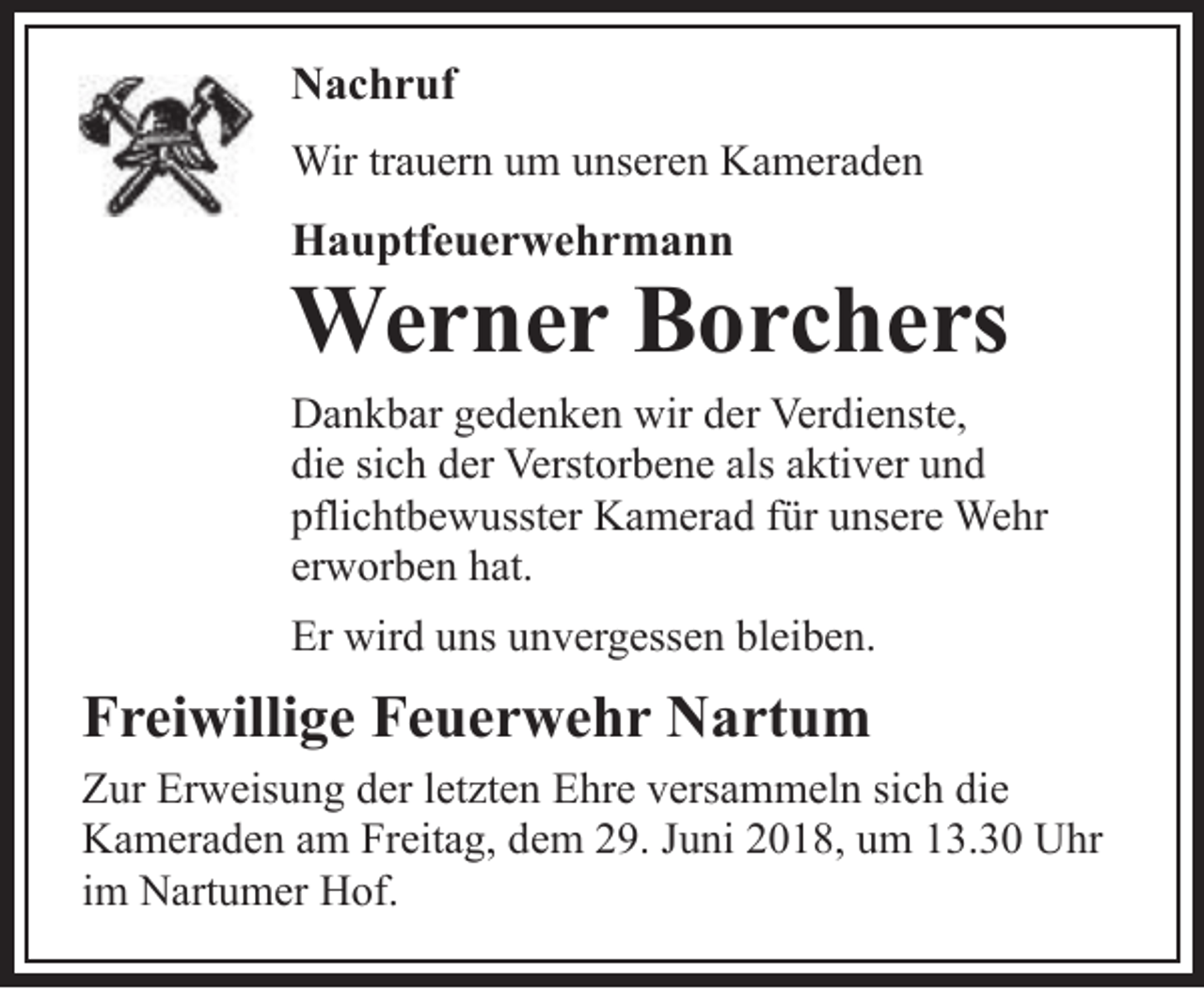 <p>Nachruf<br />Wir trauern um unseren Kameraden</p><p>Hauptfeuerwehrmann</p><p>Werner Borchers</p><p>Dankbar gedenken wir der Verdienste,<br />die sich der Verstorbene als aktiver und<br />pflichtbewusster Kamerad für unsere Wehr<br />erworben hat.<br />Er wird uns unvergessen bleiben.</p><p>Freiwillige Feuerwehr Nartum<br />Zur Erweisung der letzten Ehre versammeln sich die<br />Kameraden am Freitag, dem 29. Juni 2018, um 13.30 Uhr<br />im Nartumer Hof.</p>