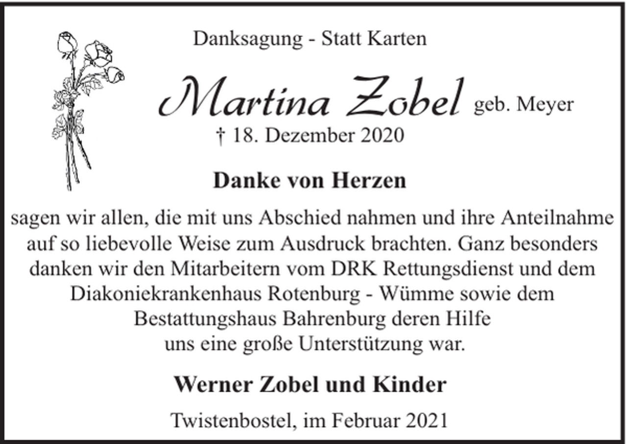 <p>Danksagung - Statt Karten</p><p>Martina Zobel</p><p>geb. Meyer</p><p>† 18. Dezember 2020</p><p>Danke von Herzen<br />sagen wir allen, die mit uns Abschied nahmen und ihre Anteilnahme<br />auf so liebevolle Weise zum Ausdruck brachten. Ganz besonders<br />danken wir den Mitarbeitern vom DRK Rettungsdienst und dem<br />Diakoniekrankenhaus Rotenburg - Wümme sowie dem<br />Bestattungshaus Bahrenburg deren Hilfe<br />uns eine große Unterstützung war.</p><p>Werner Zobel und Kinder<br />Twistenbostel, im Februar 2021</p>