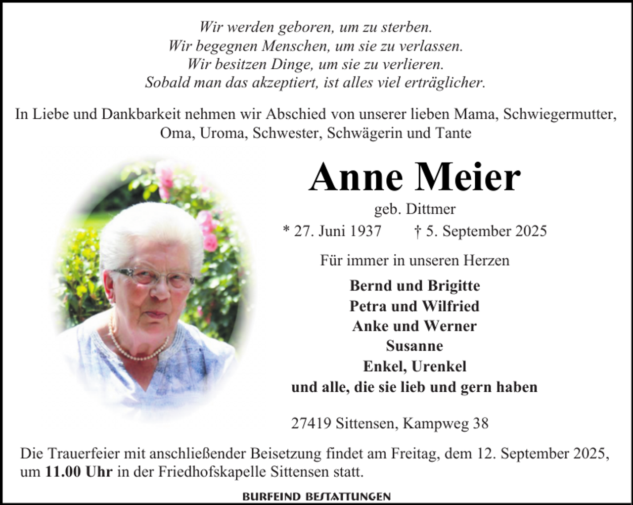 <p>Wir werden geboren, um zu sterben.<br />Wir begegnen Menschen, um sie zu verlassen.<br />Wir besitzen Dinge, um sie zu verlieren.<br />Sobald man das akzeptiert, ist alles viel erträglicher.<br />In Liebe und Dankbarkeit nehmen wir Abschied von unserer lieben Mama, Schwiegermutter,<br />Oma, Uroma, Schwester, Schwägerin und Tante</p><p>Anne Meier</p><p>geb. Dittmer<br />* 27. Juni 1937<br />† 5. September 2025<br />Für immer in unseren Herzen<br />Bernd und Brigitte<br />Petra und Wilfried<br />Anke und Werner<br />Susanne<br />Enkel, Urenkel<br />und alle, die sie lieb und gern haben<br />27419 Sittensen, Kampweg 38<br />Die Trauerfeier mit anschließender Beisetzung findet am Freitag, dem 12. September 2025,<br />um 11.00 Uhr in der Friedhofskapelle Sittensen statt.<br />Burfeind Bestattungen</p>