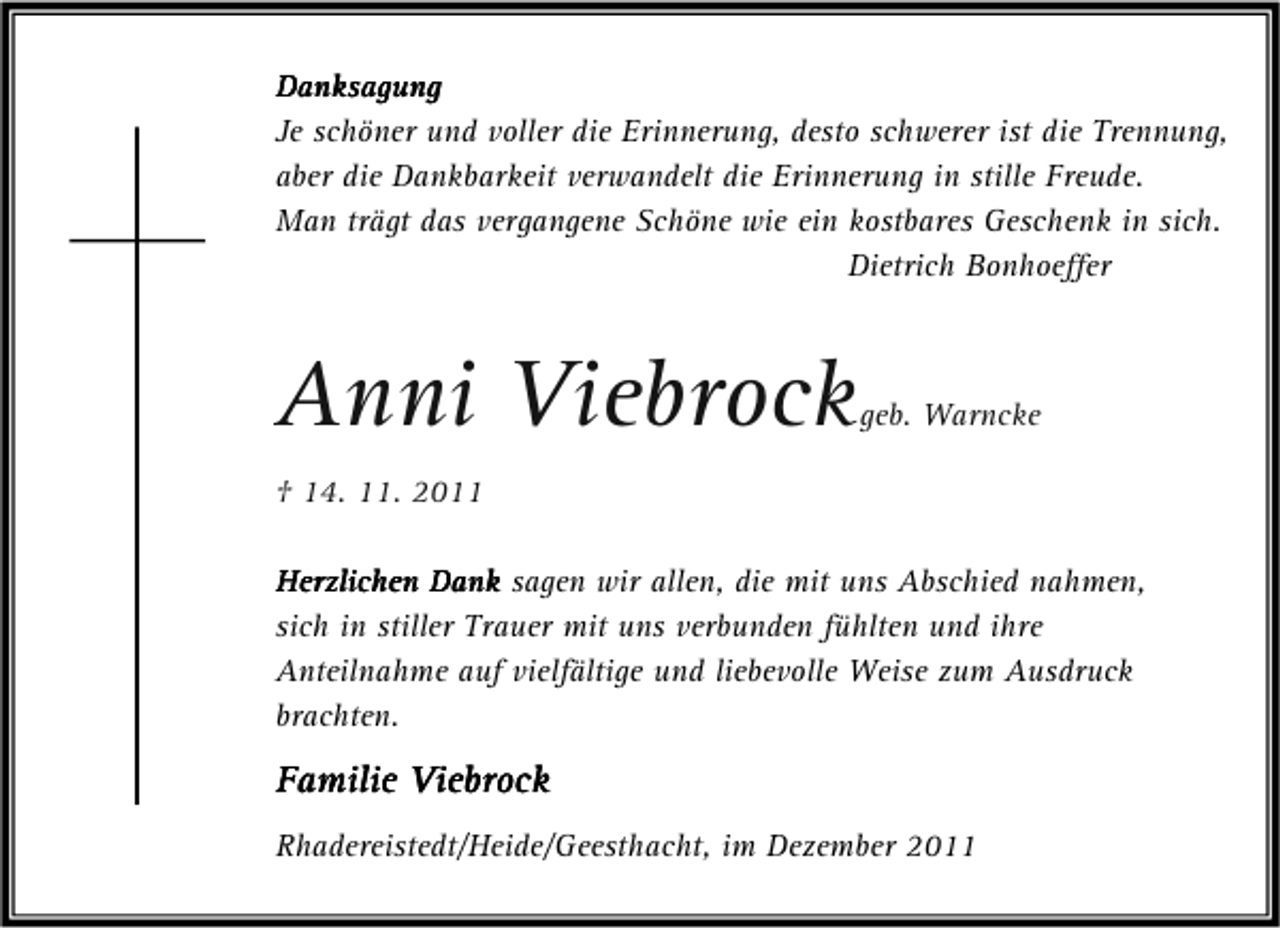 <p>Danksagung<br />Je schöner und voller die Erinnerung, desto schwerer ist die Trennung,<br />aber die Dankbarkeit verwandelt die Erinnerung in stille Freude.<br />Man trägt das vergangene Schöne wie ein kostbares Geschenk in sich.<br />Dietrich Bonhoeffer</p><p>Anni Viebrock</p><p>geb. Warncke</p><p>† 14. 11. 2011<br />Herzlichen Dank sagen wir allen, die mit uns Abschied nahmen,<br />sich in stiller Trauer mit uns verbunden fühlten und ihre<br />Anteilnahme auf vielfältige und liebevolle Weise zum Ausdruck<br />brachten.</p><p>Familie Viebrock<br />Rhadereistedt/Heide/Geesthacht, im Dezember 2011</p>