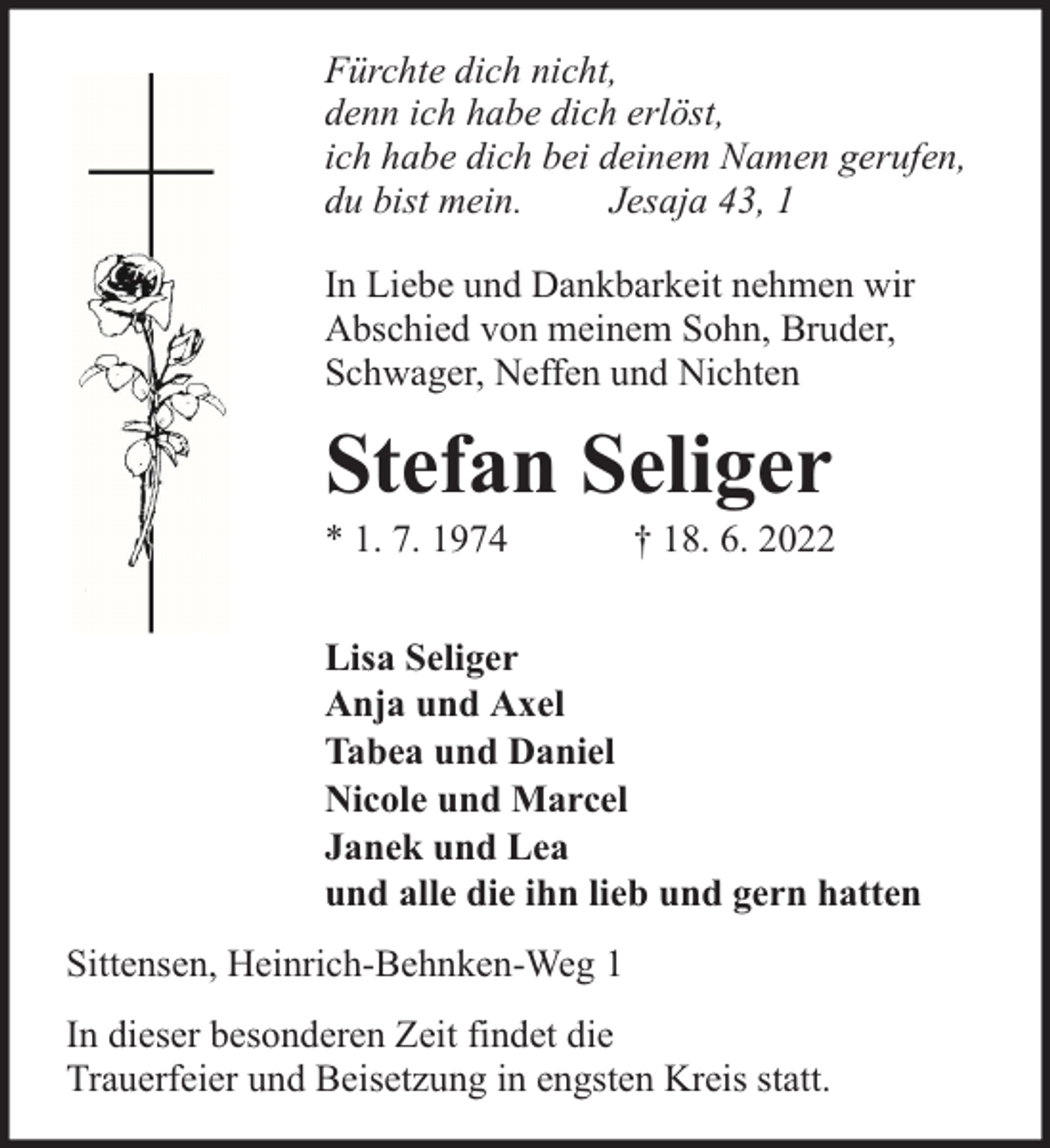 <p>Fürchte dich nicht,<br />denn ich habe dich erlöst,<br />ich habe dich bei deinem Namen gerufen,<br />du bist mein.<br />Jesaja 43, 1<br />In Liebe und Dankbarkeit nehmen wir<br />Abschied von meinem Sohn, Bruder,<br />Schwager, Neffen und Nichten</p><p>Stefan Seliger</p><p>* 1. 7. 1974</p><p>† 18. 6. 2022</p><p>Lisa Seliger<br />Anja und Axel<br />Tabea und Daniel<br />Nicole und Marcel<br />Janek und Lea<br />und alle die ihn lieb und gern hatten<br />Sittensen, Heinrich-Behnken-Weg 1<br />In dieser besonderen Zeit findet die<br />Trauerfeier und Beisetzung in engsten Kreis statt.</p>
