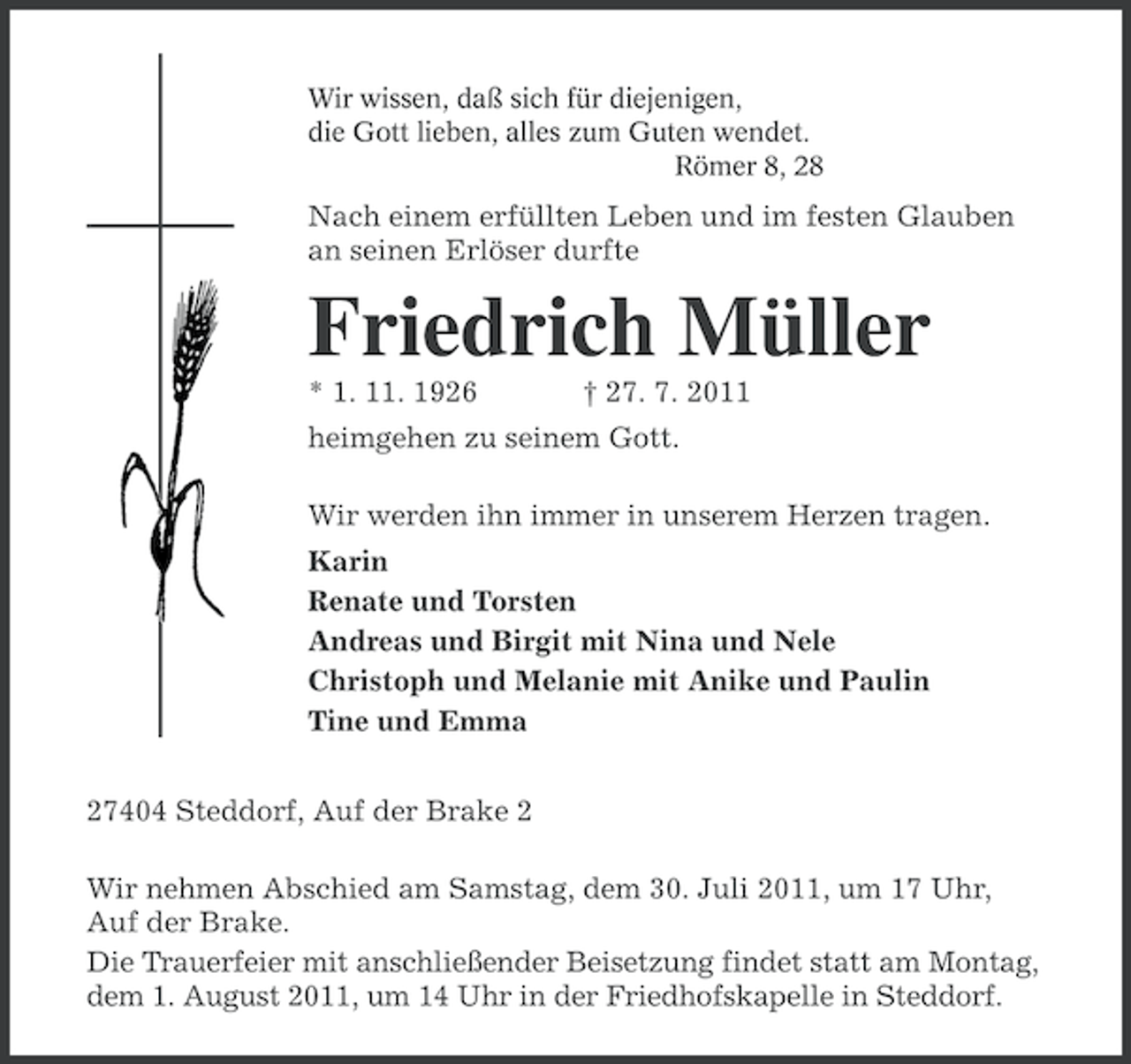 <p>Wir wissen, daß sich für diejenigen,<br />die Gott lieben, alles zum Guten wendet.<br />Römer 8, 28</p><p>Nach einem erfüllten Leben und im festen Glauben<br />an seinen Erlöser durfte</p><p>Friedrich Müller<br />* 1. 11. 1926</p><p>† 27. 7. 2011</p><p>heimgehen zu seinem Gott.<br />Wir werden ihn immer in unserem Herzen tragen.<br />Karin<br />Renate und Torsten<br />Andreas und Birgit mit Nina und Nele<br />Christoph und Melanie mit Anike und Paulin<br />Tine und Emma<br />27404 Steddorf, Auf der Brake 2<br />Wir nehmen Abschied am Samstag, dem 30. Juli 2011, um 17 Uhr,<br />Auf der Brake.<br />Die Trauerfeier mit anschließender Beisetzung findet statt am Montag,<br />dem 1. August 2011, um 14 Uhr in der Friedhofskapelle in Steddorf.</p>
