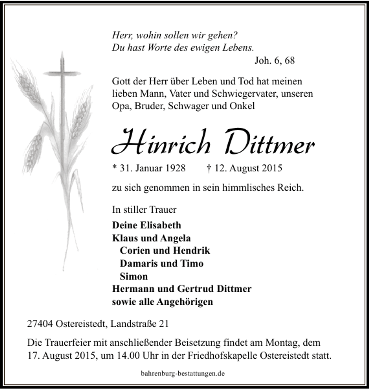 <p>Herr, wohin sollen wir gehen?<br />Du hast Worte des ewigen Lebens.</p><p>Joh. 6, 68</p><p>Gott der Herr über Leben und Tod hat meinen<br />lieben Mann, Vater und Schwiegervater, unseren<br />Opa, Bruder, Schwager und Onkel</p><p>Hinrich Dittmer<br />* 31. Januar 1928</p><p>† 12. August 2015</p><p>zu sich genommen in sein himmlisches Reich.<br />In stiller Trauer<br />Deine Elisabeth<br />Klaus und Angela<br />Corien und Hendrik<br />Damaris und Timo<br />Simon<br />Hermann und Gertrud Dittmer<br />sowie alle Angehörigen<br />27404 Ostereistedt, Landstraße 21<br />Die Trauerfeier mit anschließender Beisetzung findet am Montag, dem<br />17. August 2015, um 14.00 Uhr in der Friedhofskapelle Ostereistedt statt.<br />bahrenburg-bestattungen.de</p>