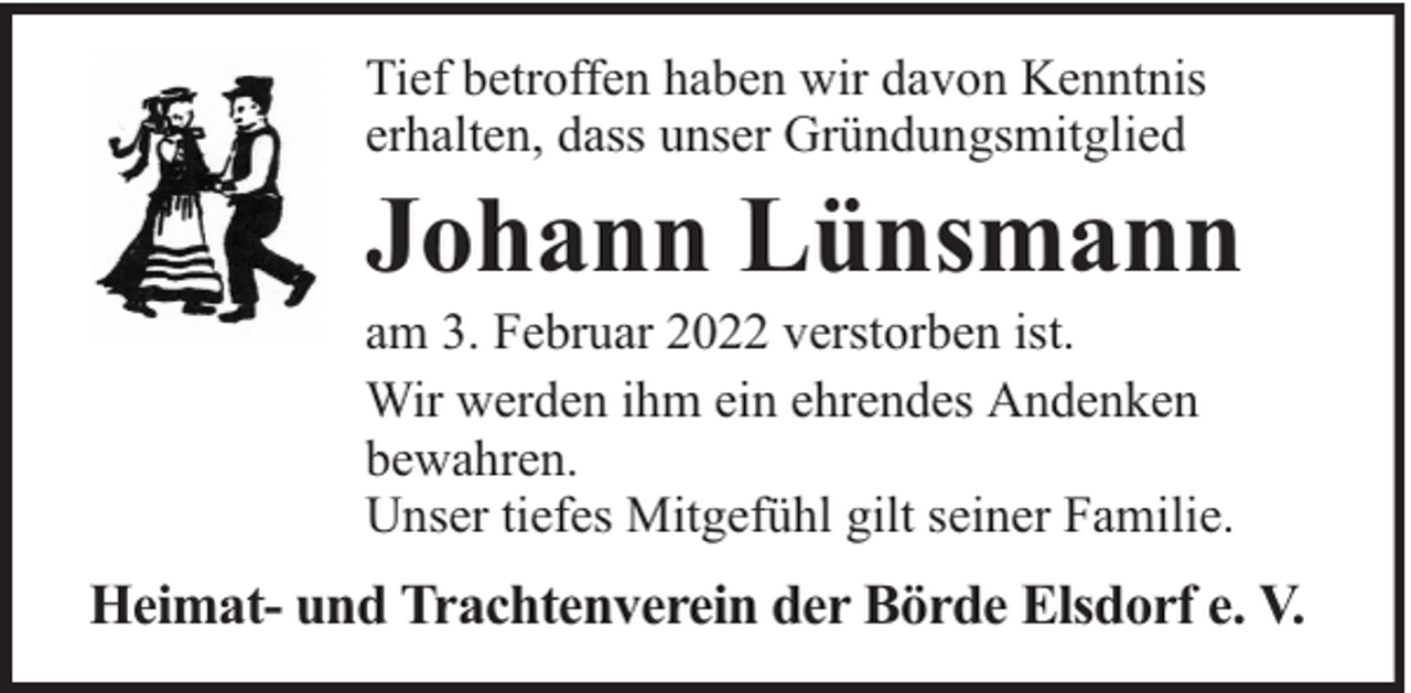 <p>Tief betroffen haben wir davon Kenntnis<br />erhalten, dass unser Gründungsmitglied</p><p>Johann Lünsmann</p><p>am 3. Februar 2022 verstorben ist.<br />Wir werden ihm ein ehrendes Andenken<br />bewahren.<br />Unser tiefes Mitgefühl gilt seiner Familie.</p><p>Heimat- und Trachtenverein der Börde Elsdorf e. V.</p>