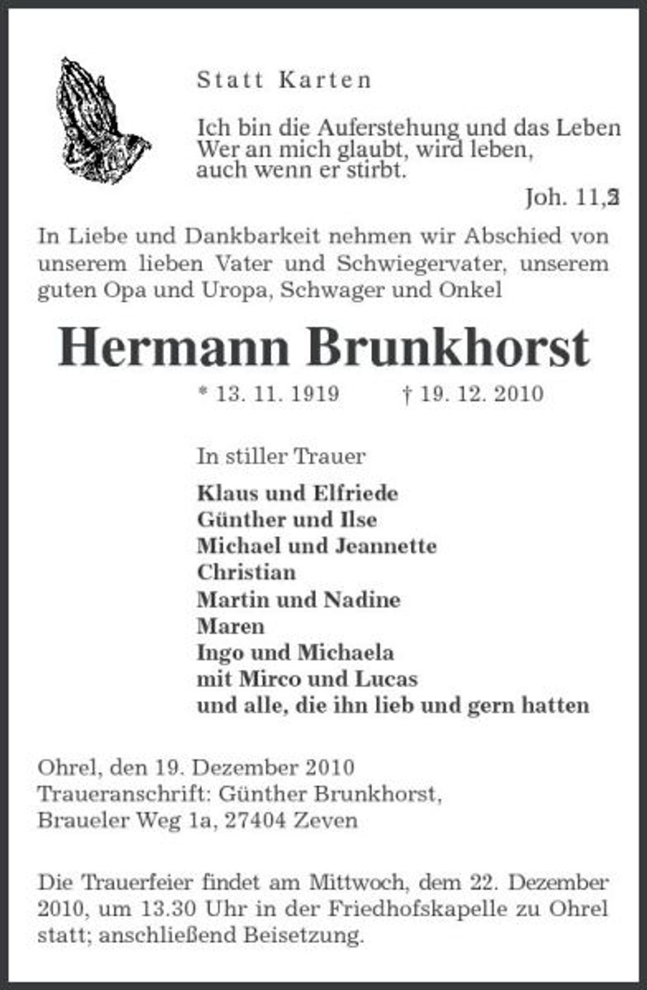 <p>Statt Karten</p><p>Ich bin die Auferstehung und das Leben.<br />Wer an mich glaubt, wird leben,<br />auch wenn er stirbt.<br />Joh. 11, 25<br />In Liebe und Dankbarkeit nehmen wir Abschied von unserem lieben Vater und Schwiegervater, unserem guten Opa und Uropa, Schwager und Onkel<br />Hermann Brunkhorst<br />* 13. 11. 1919 † 19. 12. 2010<br />In stiller Trauer<br />Klaus und Elfriede<br />Günther und Ilse<br />Michael und Jeannette<br />Christian<br />Martin und Nadine<br />Maren<br />Ingo und Michaela<br />mit Mirco und Lucas<br />und alle, die ihn lieb und gern hatten<br />Ohrel, den 19. Dezember 2010<br />Traueranschrift: Günther Brunkhorst,<br />Braueler Weg 1a, 27404 Zeven<br />Die Trauerfeier findet am Mittwoch, dem 22. Dezember 2010, um 13.30 Uhr in der Friedhofskapelle zu Ohrel statt; anschließend Beisetzung.</p>
