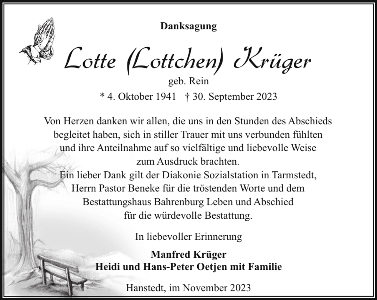 <p>Danksagung</p><p>Lotte (Lottchen) Krüger<br />geb. Rein<br />* 4. Oktober 1941 † 30. September 2023</p><p>Von Herzen danken wir allen, die uns in den Stunden des Abschieds<br />begleitet haben, sich in stiller Trauer mit uns verbunden fühlten<br />und ihre Anteilnahme auf so vielfältige und liebevolle Weise<br />zum Ausdruck brachten.<br />Ein lieber Dank gilt der Diakonie Sozialstation in Tarmstedt,<br />Herrn Pastor Beneke für die tröstenden Worte und dem<br />Bestattungshaus Bahrenburg Leben und Abschied<br />für die würdevolle Bestattung.<br />In liebevoller Erinnerung<br />Manfred Krüger<br />Heidi und Hans-Peter Oetjen mit Familie<br />Hanstedt, im November 2023</p>