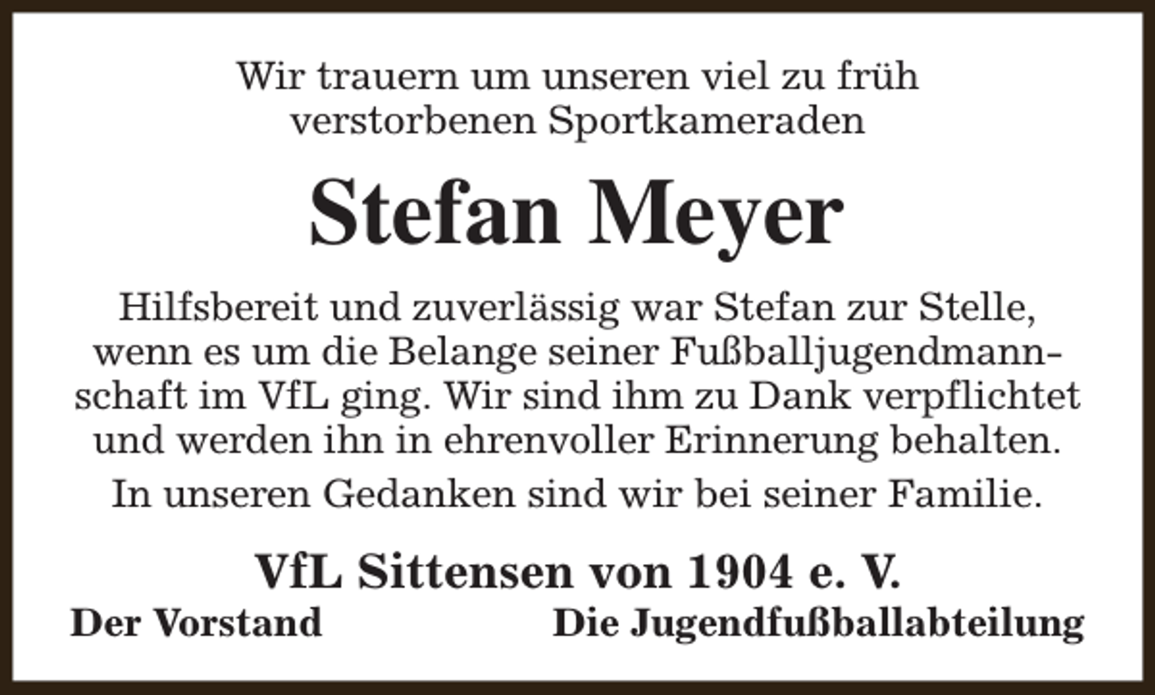 <p>Wir trauern um unseren viel zu früh<br />verstorbenen Sportkameraden</p><p>Stefan Meyer<br />Hilfsbereit und zuverlässig war Stefan zur Stelle,<br />wenn es um die Belange seiner Fußballjugendmannschaft im VfL ging. Wir sind ihm zu Dank verpflichtet<br />und werden ihn in ehrenvoller Erinnerung behalten.<br />In unseren Gedanken sind wir bei seiner Familie.</p><p>VfL Sittensen von 1904 e. V.</p><p>Der Vorstand</p><p>Die Jugendfußballabteilung</p>