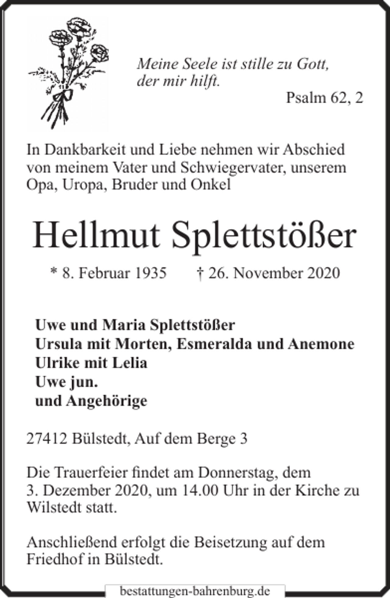 <p>Meine Seele ist stille zu Gott,<br />der mir hilft.<br />Psalm 62, 2<br />In Dankbarkeit und Liebe nehmen wir Abschied<br />von meinem Vater und Schwiegervater, unserem<br />Opa, Uropa, Bruder und Onkel</p><p>Hellmut Splettstößer<br />* 8. Februar 1935</p><p>† 26. November 2020</p><p>Uwe und Maria Splettstößer<br />Ursula mit Morten, Esmeralda und Anemone<br />Ulrike mit Lelia<br />Uwe jun.<br />und Angehörige<br />27412 Bülstedt, Auf dem Berge 3<br />Die Trauerfeier findet am Donnerstag, dem<br />3. Dezember 2020, um 14.00 Uhr in der Kirche zu<br />Wilstedt statt.<br />Anschließend erfolgt die Beisetzung auf dem<br />Friedhof in Bülstedt.<br />bestattungen-bahrenburg.de</p>
