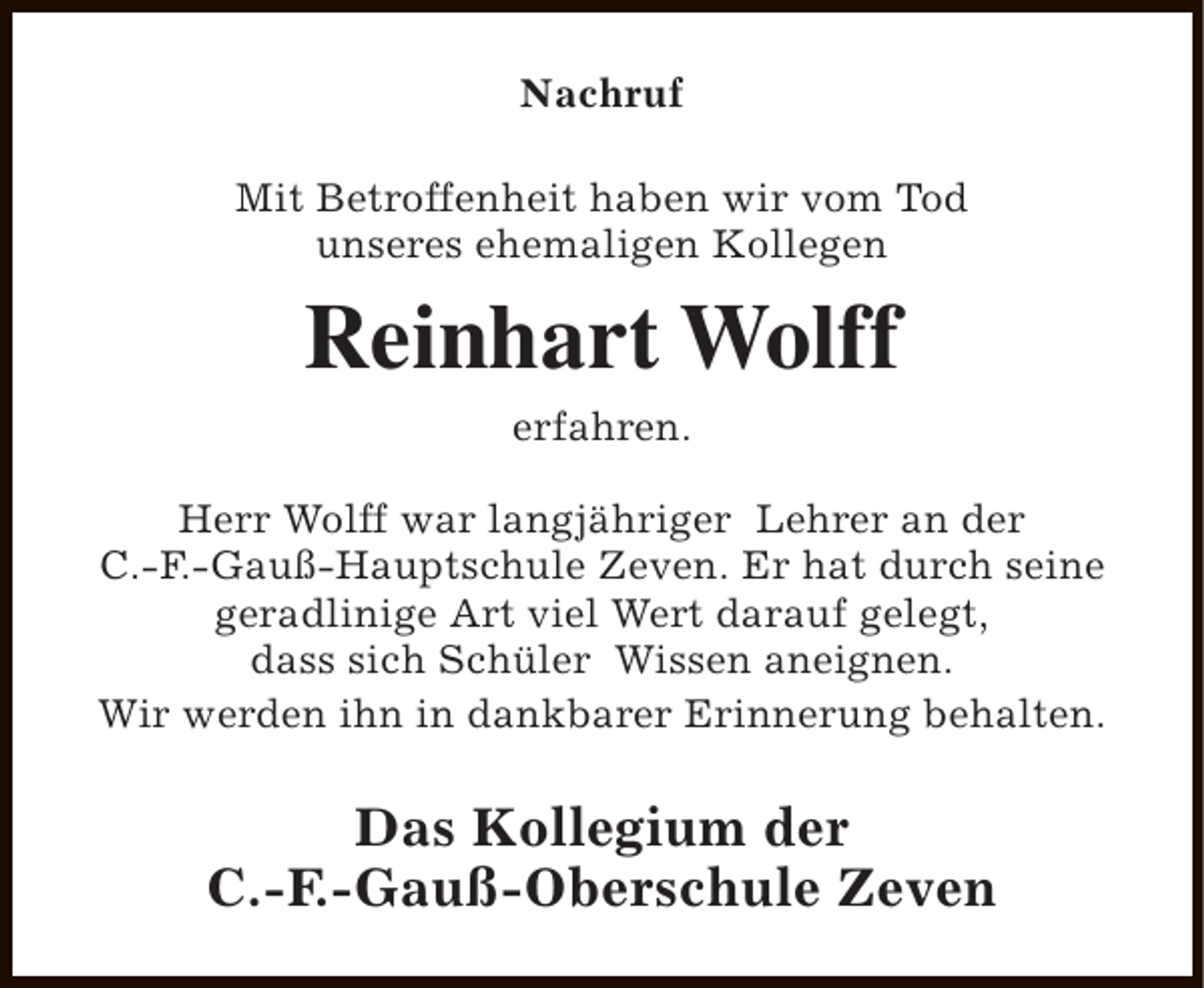 <p>Nachruf<br />Mit Betroffenheit haben wir vom Tod<br />unseres ehemaligen Kollegen</p><p>Reinhart Wolff<br />erfahren.<br />Herr Wolff war langjähriger Lehrer an der<br />C.-F.-Gauß-Hauptschule Zeven. Er hat durch seine<br />geradlinige Art viel Wert darauf gelegt,<br />dass sich Schüler Wissen aneignen.<br />Wir werden ihn in dankbarer Erinnerung behalten.</p><p>Das Kollegium der<br />C.-F.-Gauß-Oberschule Zeven</p>