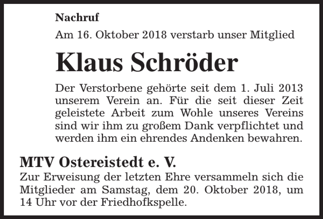 <p>Nachruf<br />Am 16. Oktober 2018 verstarb unser Mitglied</p><p>Klaus Schröder<br />Der Verstorbene gehörte seit dem 1. Juli 2013<br />unserem Verein an. Für die seit dieser Zeit<br />geleistete Arbeit zum Wohle unseres Vereins<br />sind wir ihm zu großem Dank verpflichtet und<br />werden ihm ein ehrendes Andenken bewahren.</p><p>MTV Ostereistedt e. V.</p><p>Zur Erweisung der letzten Ehre versammeln sich die<br />Mitglieder am Samstag, dem 20. Oktober 2018, um<br />14 Uhr vor der Friedhofkspelle.</p>