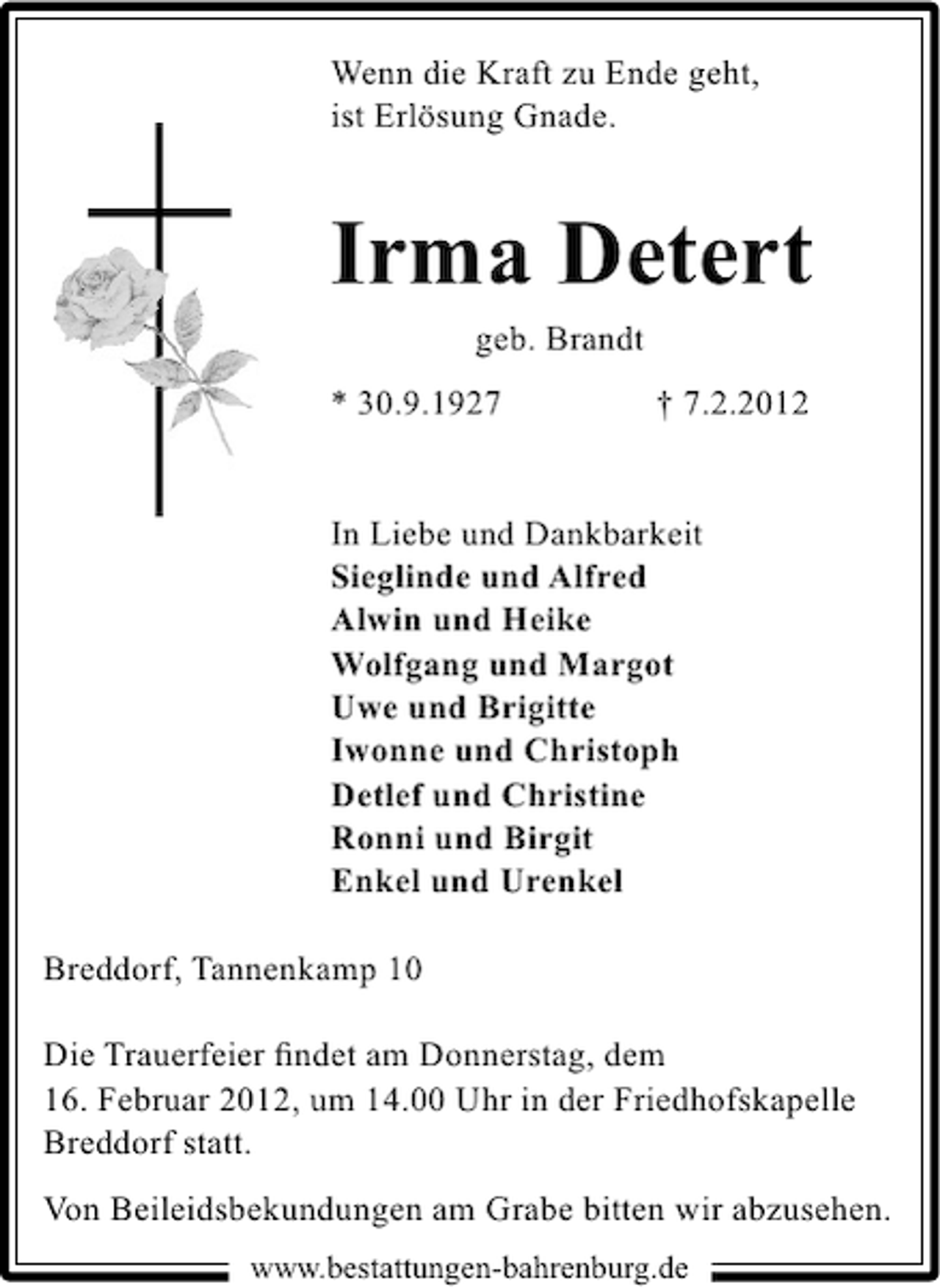 <p>Wenn die Kraft zu Ende geht,<br />ist Erlösung Gnade.</p><p>Irma Detert<br />geb. Brandt<br />* 30.9.1927</p><p>† 7.2.2012</p><p>In Liebe und Dankbarkeit<br />Sieglinde und Alfred<br />Alwin und Heike<br />Wolfgang und Margot<br />Uwe und Brigitte<br />Iwonne und Christoph<br />Detlef und Christine<br />Ronni und Birgit<br />Enkel und Urenkel<br />Breddorf, Tannenkamp 10<br />Die Trauerfeier ﬁndet am Donnerstag, dem<br />16. Februar 2012, um 14.00 Uhr in der Friedhofskapelle<br />Breddorf statt.<br />Von Beileidsbekundungen am Grabe bitten wir abzusehen.<br />www.bestattungen-bahrenburg.de</p>