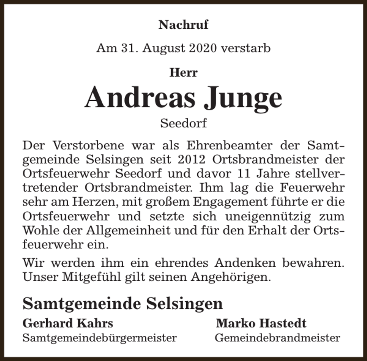 <p>Nachruf<br />Am 31. August 2020 verstarb<br />Herr</p><p>Andreas Junge<br />Seedorf</p><p>Der Verstorbene war als Ehrenbeamter der Samtgemeinde Selsingen seit 2012 Ortsbrandmeister der<br />Ortsfeuerwehr Seedorf und davor 11 Jahre stellvertretender Ortsbrandmeister. Ihm lag die Feuerwehr<br />sehr am Herzen, mit großem Engagement führte er die<br />Ortsfeuerwehr und setzte sich uneigennützig zum<br />Wohle der Allgemeinheit und für den Erhalt der Ortsfeuerwehr ein.<br />Wir werden ihm ein ehrendes Andenken bewahren.<br />Unser Mitgefühl gilt seinen Angehörigen.</p><p>Samtgemeinde Selsingen<br />Gerhard Kahrs</p><p>Samtgemeindebürgermeister</p><p>Marko Hastedt</p><p>Gemeindebrandmeister</p>