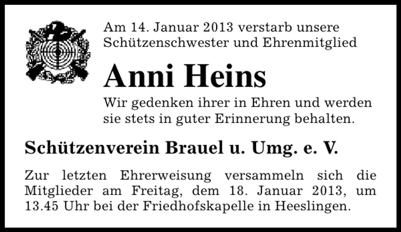 <p>Am 14. Januar 2013 verstarb unsere<br />Schützenschwester und Ehrenmitglied</p><p>Anni Heins</p><p>Wir gedenken ihrer in Ehren und werden<br />sie stets in guter Erinnerung behalten.</p><p>Schützenverein Brauel u. Umg. e. V.<br />Zur letzten Ehrerweisung versammeln sich die<br />Mitglieder am Freitag, dem 18. Januar 2013, um<br />13.45 Uhr bei der Friedhofskapelle in Heeslingen.</p>