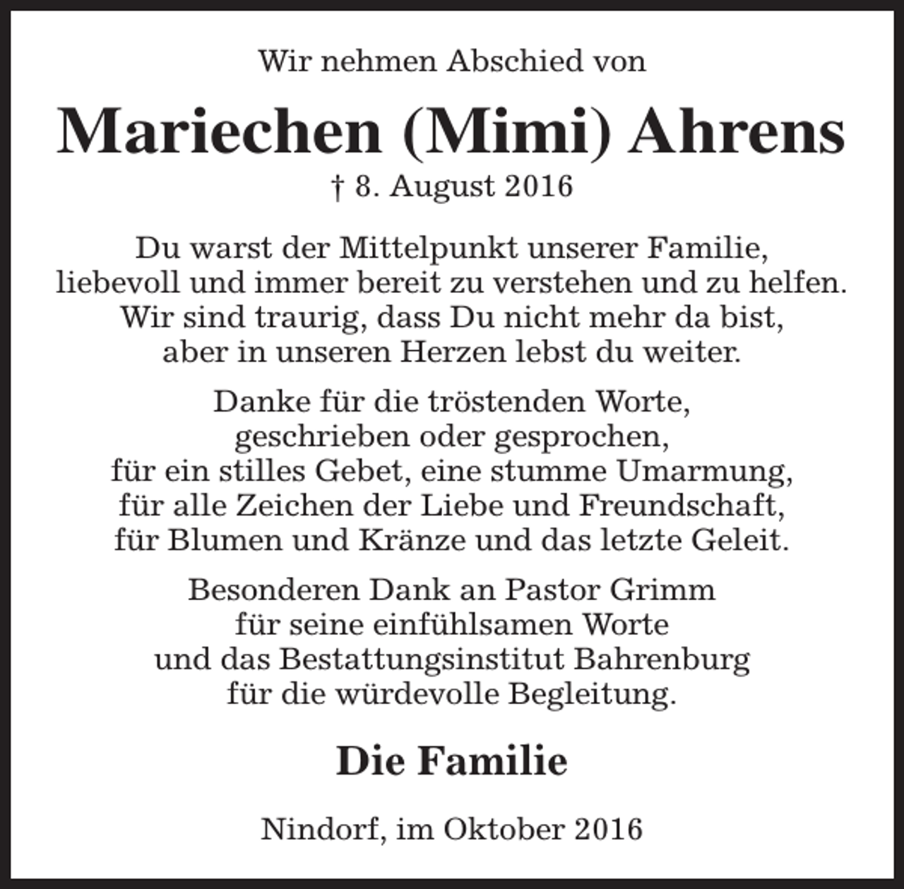 <p>Wir nehmen Abschied von</p><p>Mariechen (Mimi) Ahrens<br />† 8. August 2016</p><p>Du warst der Mittelpunkt unserer Familie,<br />liebevoll und immer bereit zu verstehen und zu helfen.<br />Wir sind traurig, dass Du nicht mehr da bist,<br />aber in unseren Herzen lebst du weiter.<br />Danke für die tröstenden Worte,<br />geschrieben oder gesprochen,<br />für ein stilles Gebet, eine stumme Umarmung,<br />für alle Zeichen der Liebe und Freundschaft,<br />für Blumen und Kränze und das letzte Geleit.<br />Besonderen Dank an Pastor Grimm<br />für seine einfühlsamen Worte<br />und das Bestattungsinstitut Bahrenburg<br />für die würdevolle Begleitung.</p><p>Die Familie<br />Nindorf, im Oktober 2016</p>