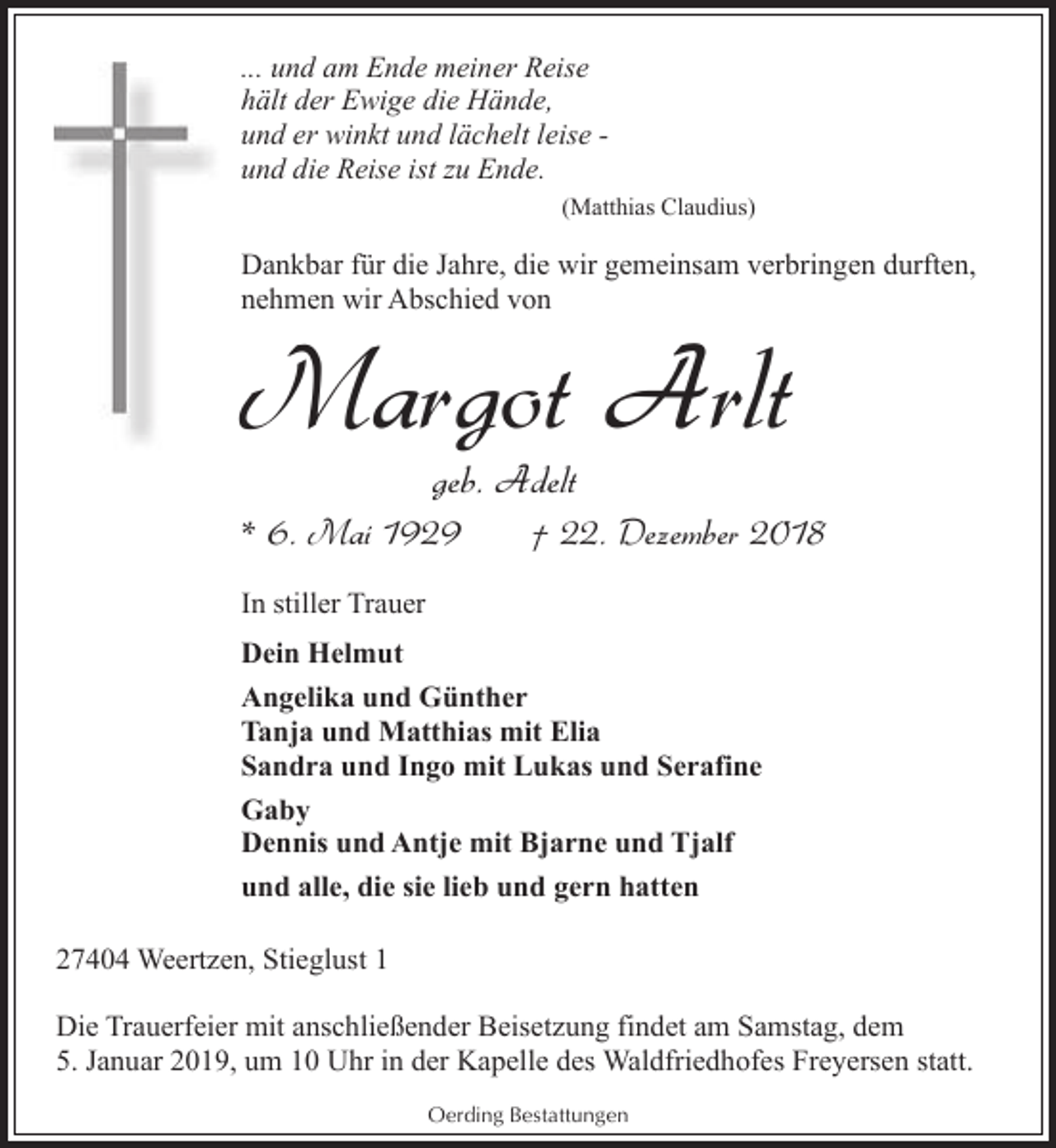 <p>... und am Ende meiner Reise<br />hält der Ewige die Hände,<br />und er winkt und lächelt leise und die Reise ist zu Ende.<br />(Matthias Claudius)</p><p>Dankbar für die Jahre, die wir gemeinsam verbringen durften,<br />nehmen wir Abschied von</p><p>Margot Arlt<br />geb. Adelt</p><p>* 6. Mai 1929</p><p>† 22. Dezember 2018</p><p>In stiller Trauer<br />Dein Helmut<br />Angelika und Günther<br />Tanja und Matthias mit Elia<br />Sandra und Ingo mit Lukas und Serafine<br />Gaby<br />Dennis und Antje mit Bjarne und Tjalf<br />und alle, die sie lieb und gern hatten<br />27404 Weertzen, Stieglust 1<br />Die Trauerfeier mit anschließender Beisetzung findet am Samstag, dem<br />5. Januar 2019, um 10 Uhr in der Kapelle des Waldfriedhofes Freyersen statt.<br />Oerding Bestattungen</p>