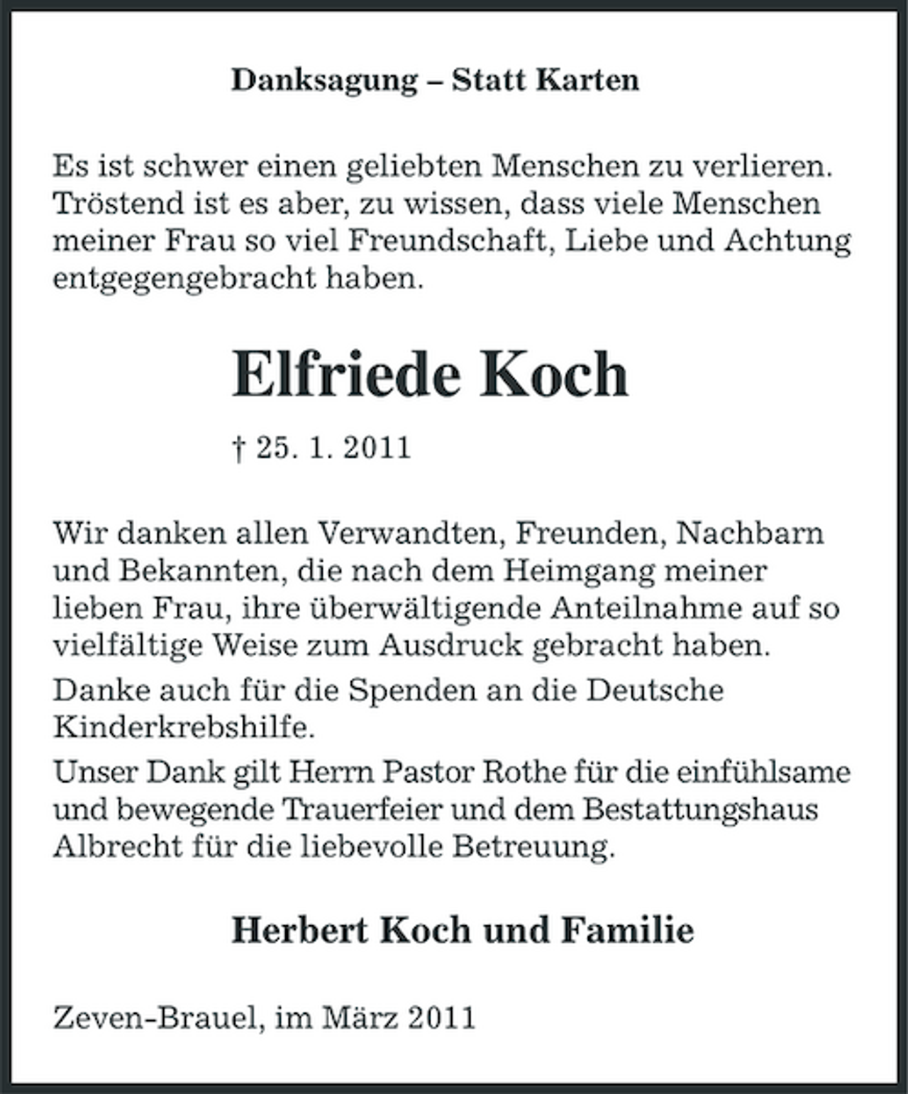 <p>Danksagung – Statt Karten Es ist schwer einen geliebten Menschen zu verlieren. Tröstend ist es aber, zu wissen, dass viele Menschen meiner Frau so viel Freundschaft, Liebe und Achtung entgegengebracht haben.</p><p>Elfriede Koch<br />† 25. 1. 2011 Wir danken allen Verwandten, Freunden, Nachbarn und Bekannten, die nach dem Heimgang meiner lieben Frau, ihre überwältigende Anteilnahme auf so vielfältige Weise zum Ausdruck gebracht haben. Danke auch für die Spenden an die Deutsche Kinderkrebshilfe. Unser Dank gilt Herrn Pastor Rothe für die einfühlsame und bewegende Trauerfeier und dem Bestattungshaus Albrecht für die liebevolle Betreuung.</p><p>Herbert Koch und Familie<br />Zeven-Brauel, im März 2011</p>