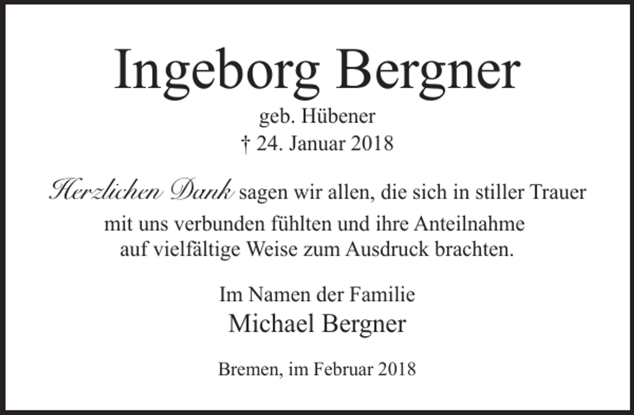 <p>Ingeborg Bergner<br />geb. Hübener<br />† 24. Januar 2018</p><p>Herzlichen Dank sagen wir allen, die sich in stiller Trauer<br />mit uns verbunden fühlten und ihre Anteilnahme<br />auf vielfältige Weise zum Ausdruck brachten.<br />Im Namen der Familie</p><p>Michael Bergner</p><p>Bremen, im Februar 2018</p>