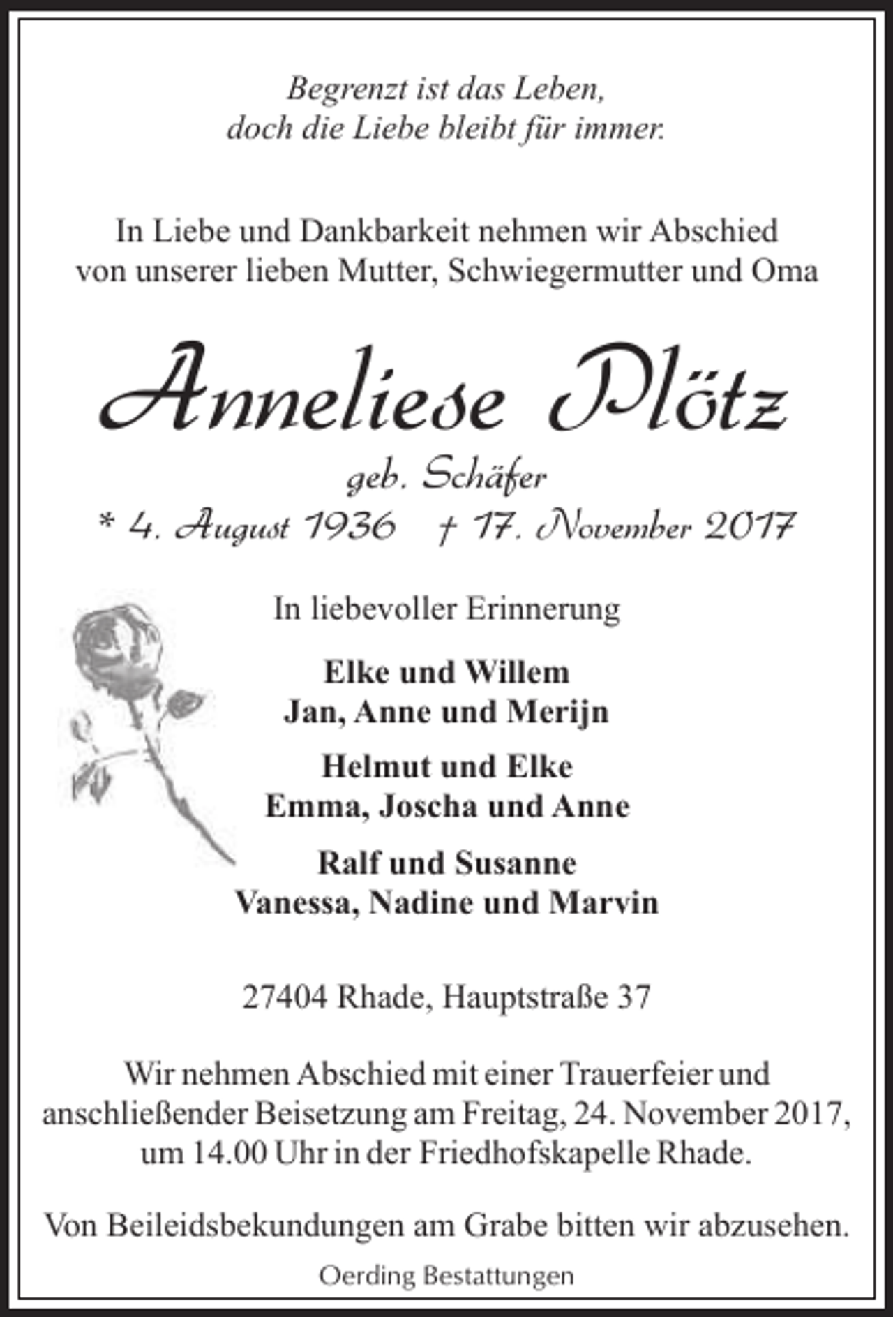 <p>Begrenzt ist das Leben,<br />doch die Liebe bleibt für immer.<br />In Liebe und Dankbarkeit nehmen wir Abschied<br />von unserer lieben Mutter, Schwiegermutter und Oma</p><p>Anneliese Plötz<br />geb. Schäfer</p><p>* 4. August 1936 † 17. November 2017<br />In liebevoller Erinnerung<br />Elke und Willem<br />Jan, Anne und Merijn<br />Helmut und Elke<br />Emma, Joscha und Anne<br />Ralf und Susanne<br />Vanessa, Nadine und Marvin<br />27404 Rhade, Hauptstraße 37<br />Wir nehmen Abschied mit einer Trauerfeier und<br />anschließender Beisetzung am Freitag, 24. November 2017,<br />um 14.00 Uhr in der Friedhofskapelle Rhade.<br />Von Beileidsbekundungen am Grabe bitten wir abzusehen.<br />Oerding Bestattungen</p>