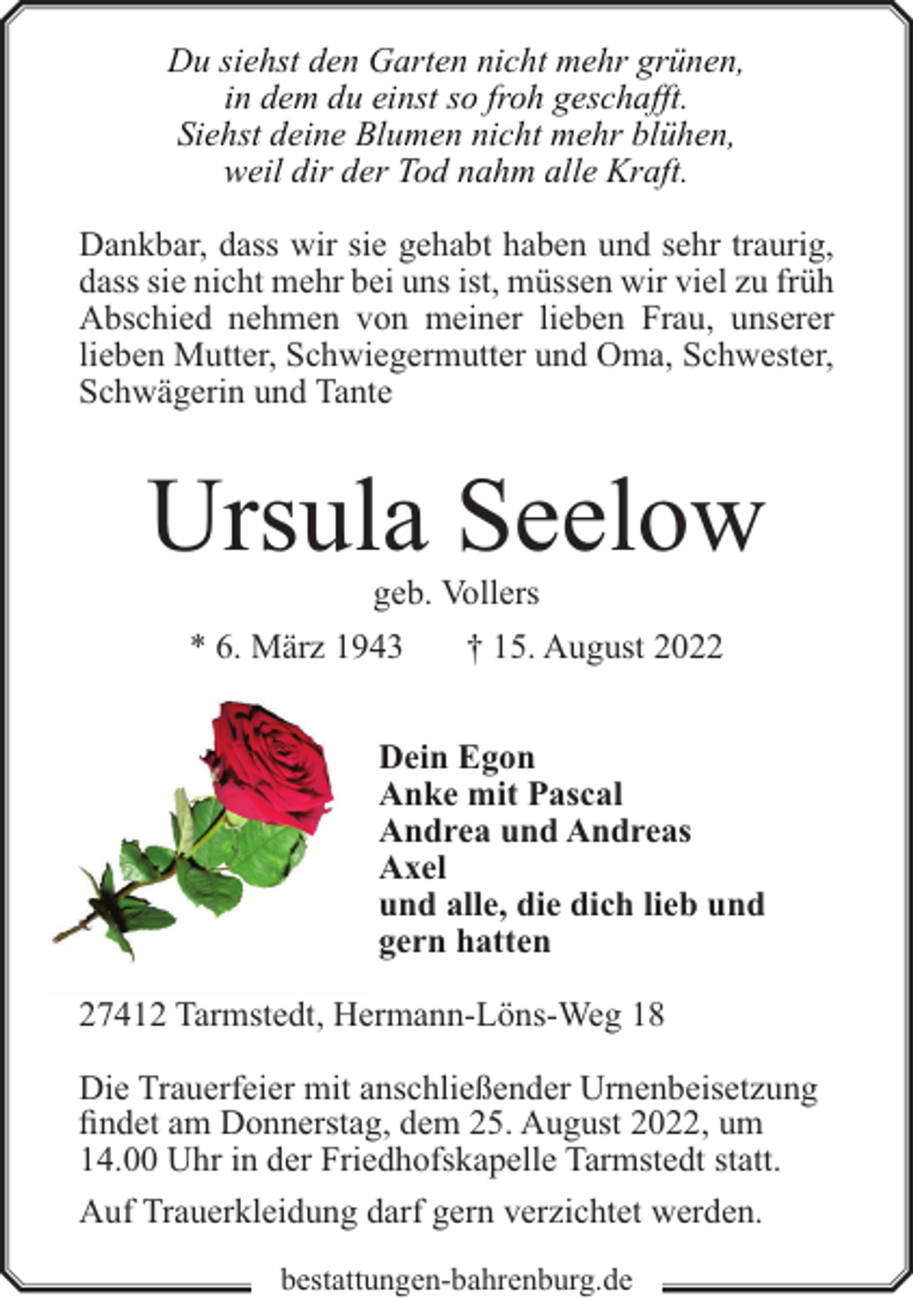 <p>Du siehst den Garten nicht mehr grünen,<br />in dem du einst so froh geschafft.<br />Siehst deine Blumen nicht mehr blühen,<br />weil dir der Tod nahm alle Kraft.<br />Dankbar, dass wir sie gehabt haben und sehr traurig,<br />dass sie nicht mehr bei uns ist, müssen wir viel zu früh<br />Abschied nehmen von meiner lieben Frau, unserer<br />lieben Mutter, Schwiegermutter und Oma, Schwester,<br />Schwägerin und Tante</p><p>Ursula Seelow<br />geb. Vollers</p><p>* 6. März 1943</p><p>† 15. August 2022</p><p>Dein Egon<br />Anke mit Pascal<br />Andrea und Andreas<br />Axel<br />und alle, die dich lieb und<br />gern hatten<br />27412 Tarmstedt, Hermann-Löns-Weg 18<br />Die Trauerfeier mit anschließender Urnenbeisetzung<br />findet am Donnerstag, dem 25. August 2022, um<br />14.00 Uhr in der Friedhofskapelle Tarmstedt statt.<br />Auf Trauerkleidung darf gern verzichtet werden.<br />bestattungen-bahrenburg.de</p>