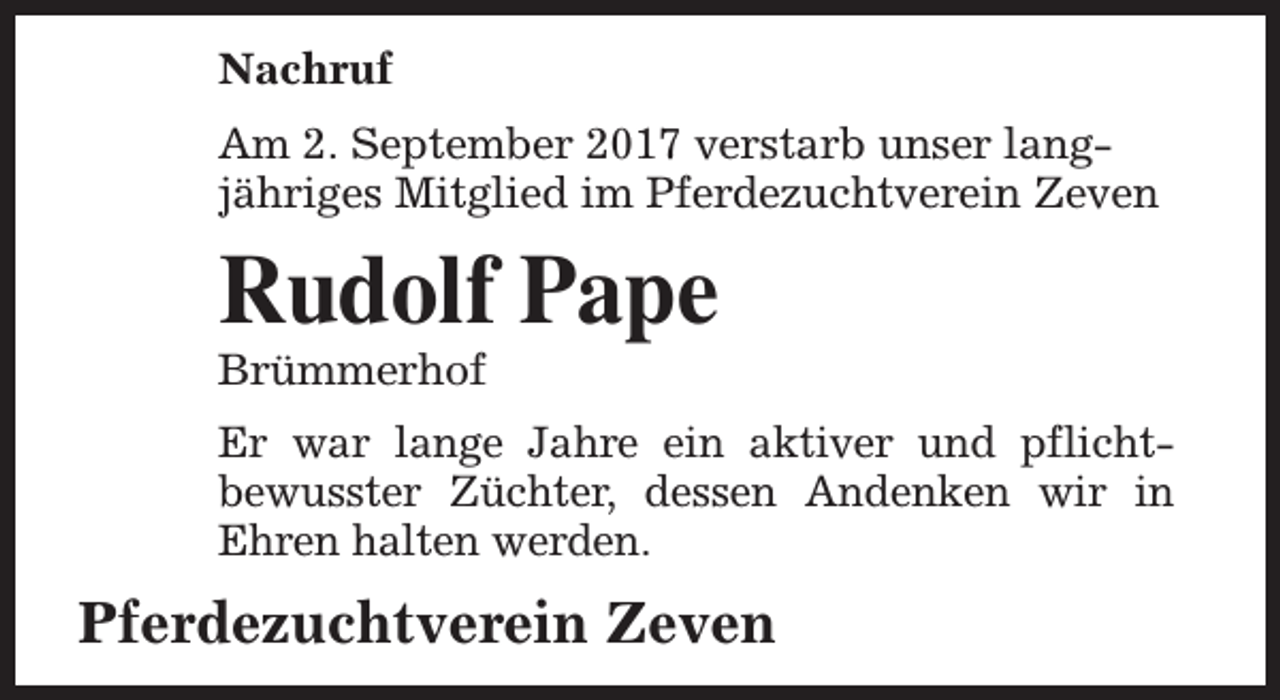 <p>Nachruf<br />Am 2. September 2017 verstarb unser langjähriges Mitglied im Pferdezuchtverein Zeven</p><p>Rudolf Pape</p><p>Brümmerhof</p><p>Er war lange Jahre ein aktiver und pflichtbewusster Züchter, dessen Andenken wir in<br />Ehren halten werden.</p><p>Pferdezuchtverein Zeven</p>