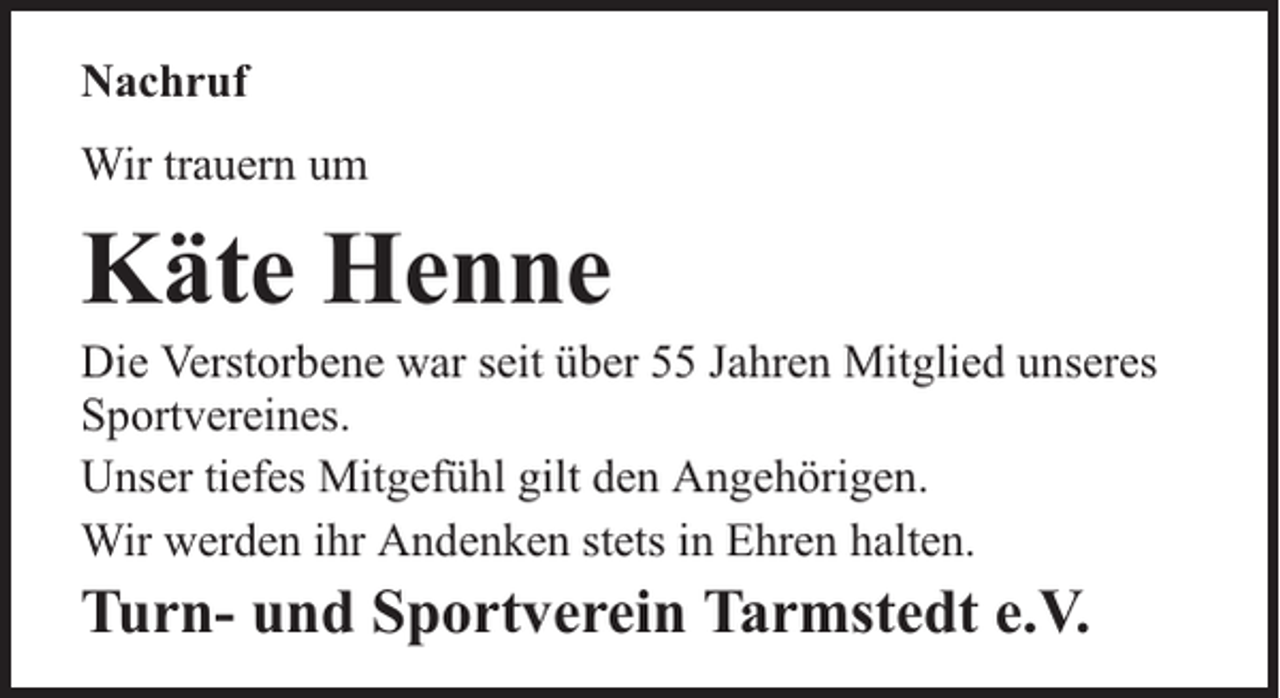 <p>Nachruf<br />Wir trauern um</p><p>Käte Henne</p><p>Die Verstorbene war seit über 55 Jahren Mitglied unseres<br />Sportvereines.<br />Unser tiefes Mitgefühl gilt den Angehörigen.<br />Wir werden ihr Andenken stets in Ehren halten.</p><p>Turn- und Sportverein Tarmstedt e.V.</p>