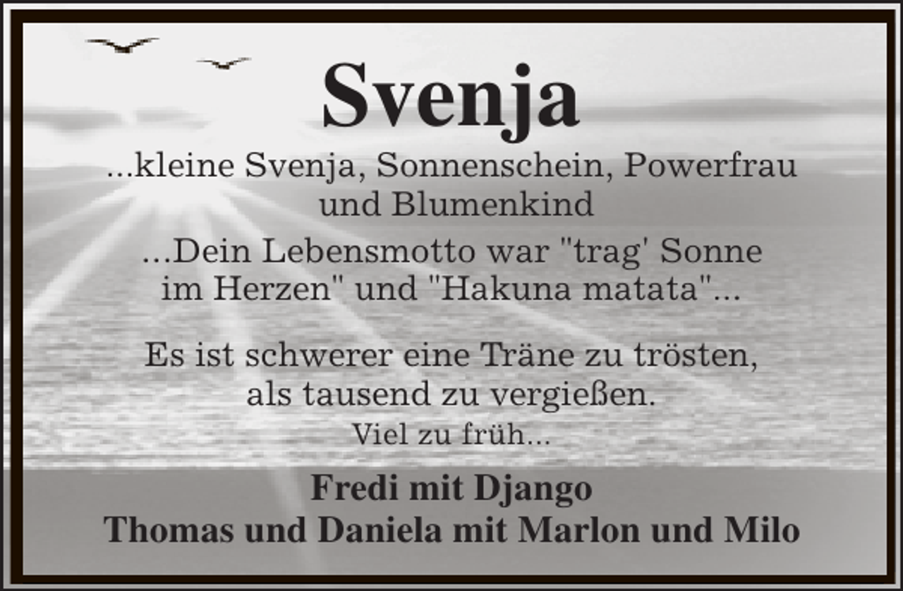 <p>Svenja</p><p>...kleine Svenja, Sonnenschein, Powerfrau<br />und Blumenkind<br />...Dein Lebensmotto war "trag' Sonne<br />im Herzen" und "Hakuna matata"...<br />Es ist schwerer eine Träne zu trösten,<br />als tausend zu vergießen.<br />Viel zu früh...</p><p>Fredi mit Django<br />Thomas und Daniela mit Marlon und Milo</p>