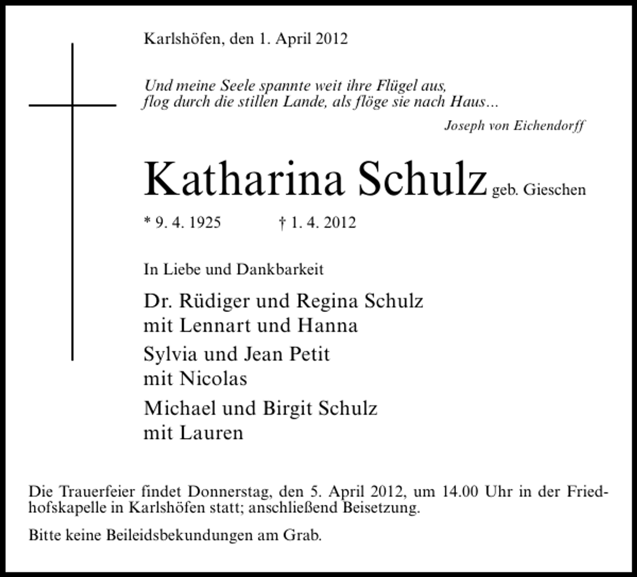<p>Karlshöfen, den 1. April 2012<br />Und meine Seele spannte weit ihre Flügel aus,<br />flog durch die stillen Lande, als flöge sie nach Haus...<br />Joseph von Eichendorff</p><p>Katharina Schulz</p><p>* 9. 4. 1925</p><p>geb. Gieschen</p><p>† 1. 4. 2012</p><p>In Liebe und Dankbarkeit</p><p>Dr. Rüdiger und Regina Schulz<br />mit Lennart und Hanna<br />Sylvia und Jean Petit<br />mit Nicolas<br />Michael und Birgit Schulz<br />mit Lauren<br />Die Trauerfeier findet Donnerstag, den 5. April 2012, um 14.00 Uhr in der Friedhofskapelle in Karlshöfen statt; anschließend Beisetzung.<br />Bitte keine Beileidsbekundungen am Grab.</p>