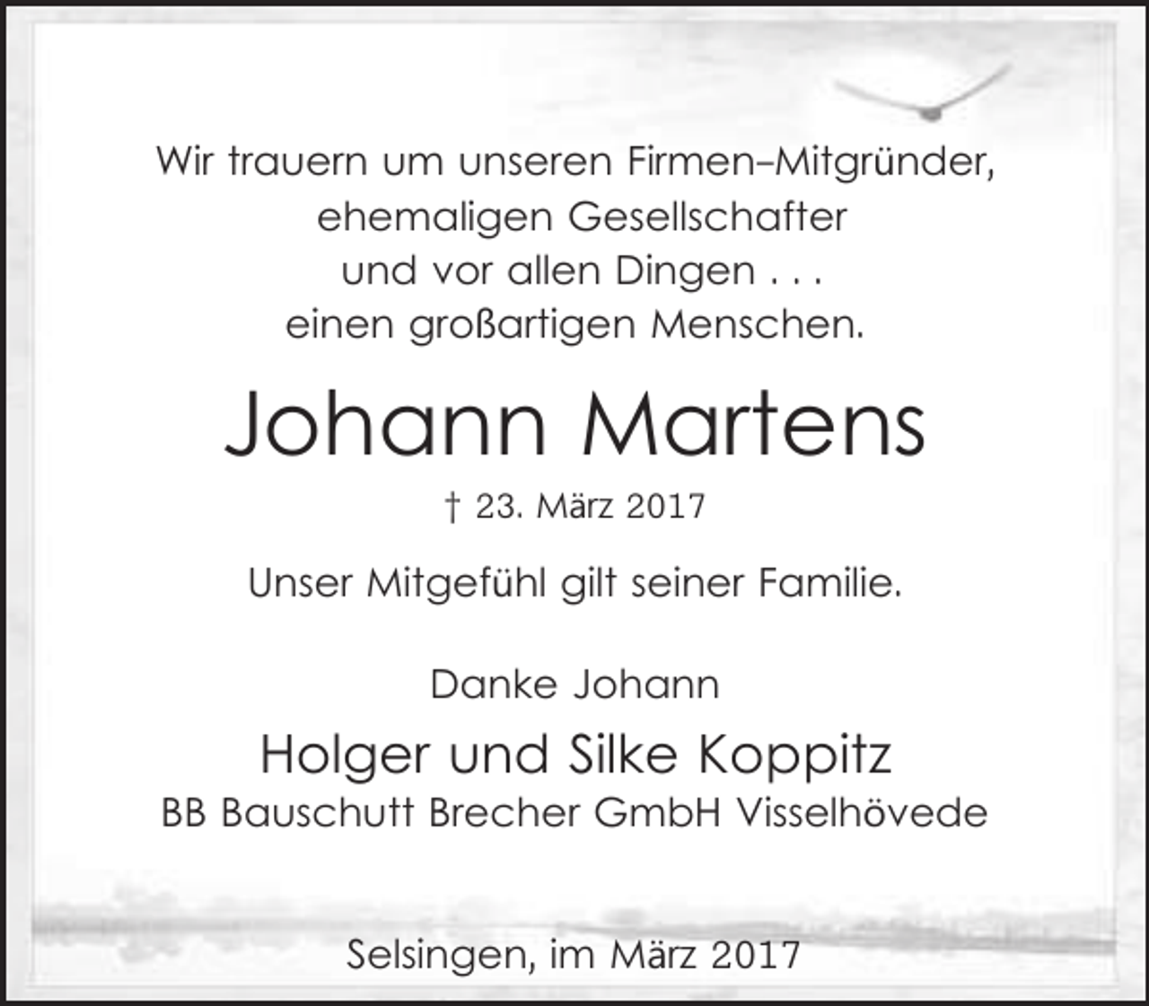 <p>Wir trauern um unseren Firmen-Mitgründer,<br />ehemaligen Gesellschafter<br />und vor allen Dingen . . .<br />einen großartigen Menschen.</p><p>Johann Martens<br />† 23. März 2017</p><p>Unser Mitgefühl gilt seiner Familie.<br />Danke Johann</p><p>Holger und Silke Koppitz</p><p>BB Bauschutt Brecher GmbH Visselhövede<br />Selsingen, im März 2017</p>