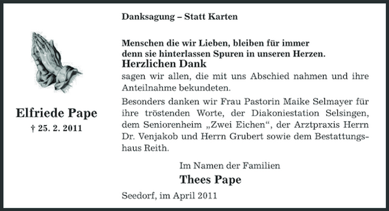 <p>Danksagung – Statt Karten Menschen die wir Lieben, bleiben für immer denn sie hinterlassen Spuren in unseren Herzen.</p><p>Herzlichen Dank<br />sagen wir allen, die mit uns Abschied nahmen und ihre Anteilnahme bekundeten.</p><p>Elfriede Pape<br />† 25. 2. 2011</p><p>Besonders danken wir Frau Pastorin Maike Selmayer für ihre tröstenden Worte, der Diakoniestation Selsingen, dem Seniorenheim „Zwei Eichen“, der Arztpraxis Herrn Dr. Venjakob und Herrn Grubert sowie dem Bestattungshaus Reith. Im Namen der Familien</p><p>Thees Pape<br />Seedorf, im April 2011</p>