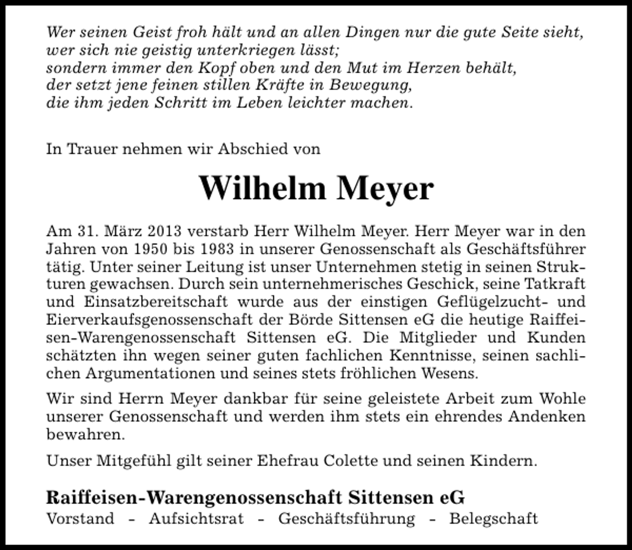<p>Wer seinen Geist froh hält und an allen Dingen nur die gute Seite sieht,<br />wer sich nie geistig unterkriegen lässt;<br />sondern immer den Kopf oben und den Mut im Herzen behält,<br />der setzt jene feinen stillen Kräfte in Bewegung,<br />die ihm jeden Schritt im Leben leichter machen.<br />In Trauer nehmen wir Abschied von</p><p>Wilhelm Meyer<br />Am 31. März 2013 verstarb Herr Wilhelm Meyer. Herr Meyer war in den<br />Jahren von 1950 bis 1983 in unserer Genossenschaft als Geschäftsführer<br />tätig. Unter seiner Leitung ist unser Unternehmen stetig in seinen Strukturen gewachsen. Durch sein unternehmerisches Geschick, seine Tatkraft<br />und Einsatzbereitschaft wurde aus der einstigen Geflügelzucht- und<br />Eierverkaufsgenossenschaft der Börde Sittensen eG die heutige Raiffeisen-Warengenossenschaft Sittensen eG. Die Mitglieder und Kunden<br />schätzten ihn wegen seiner guten fachlichen Kenntnisse, seinen sachlichen Argumentationen und seines stets fröhlichen Wesens.<br />Wir sind Herrn Meyer dankbar für seine geleistete Arbeit zum Wohle<br />unserer Genossenschaft und werden ihm stets ein ehrendes Andenken<br />bewahren.<br />Unser Mitgefühl gilt seiner Ehefrau Colette und seinen Kindern.</p><p>Raiffeisen-Warengenossenschaft Sittensen eG</p><p>Vorstand - Aufsichtsrat - Geschäftsführung - Belegschaft</p>