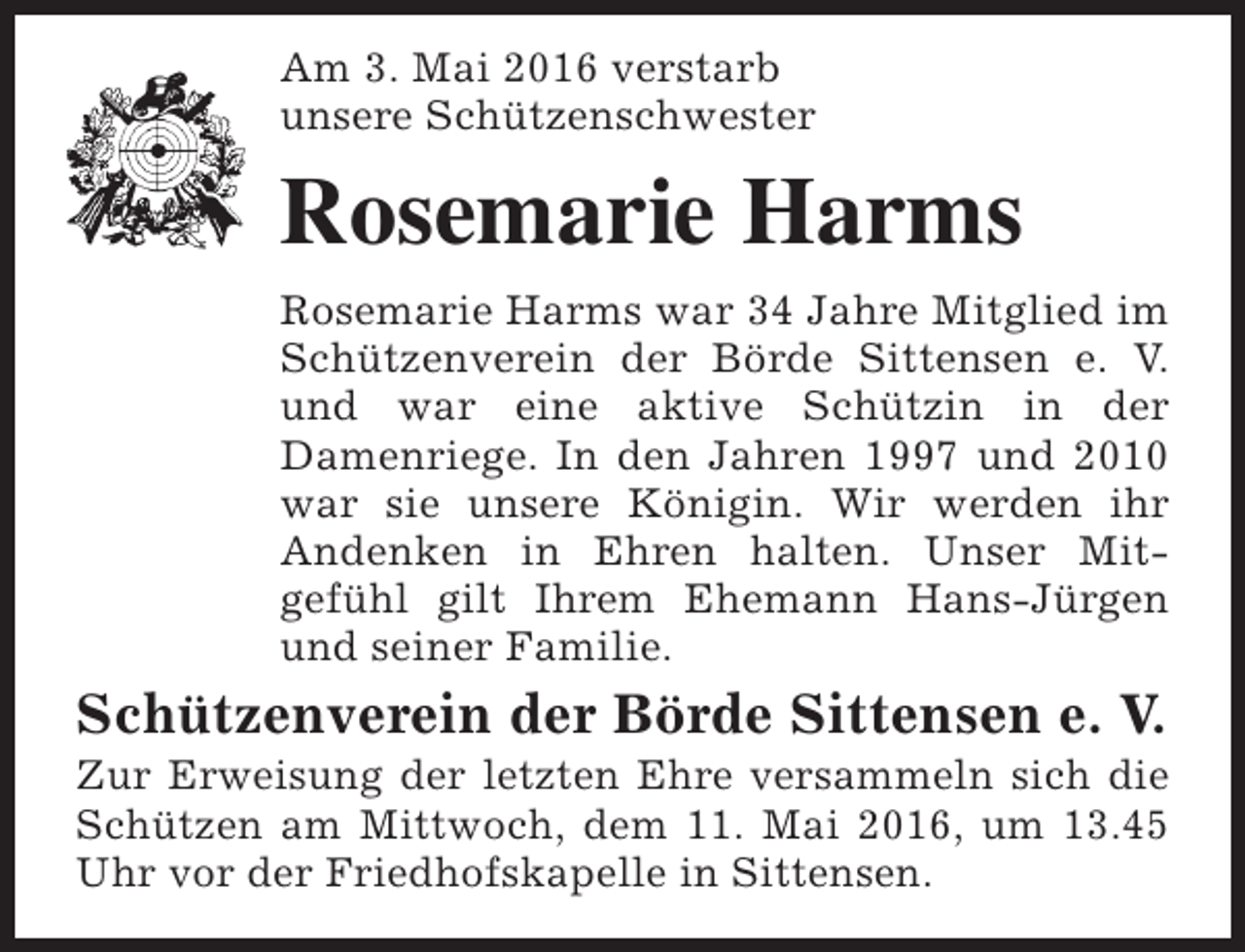 <p>Am 3. Mai 2016 verstarb<br />unsere Schützenschwester</p><p>Rosemarie Harms<br />Rosemarie Harms war 34 Jahre Mitglied im<br />Schützenverein der Börde Sittensen e. V.<br />und war eine aktive Schützin in der<br />Damenriege. In den Jahren 1997 und 2010<br />war sie unsere Königin. Wir werden ihr<br />Andenken in Ehren halten. Unser Mitgefühl gilt Ihrem Ehemann Hans-Jürgen<br />und seiner Familie.</p><p>Schützenverein der Börde Sittensen e. V.</p><p>Zur Erweisung der letzten Ehre versammeln sich die<br />Schützen am Mittwoch, dem 11. Mai 2016, um 13.45<br />Uhr vor der Friedhofskapelle in Sittensen.</p>