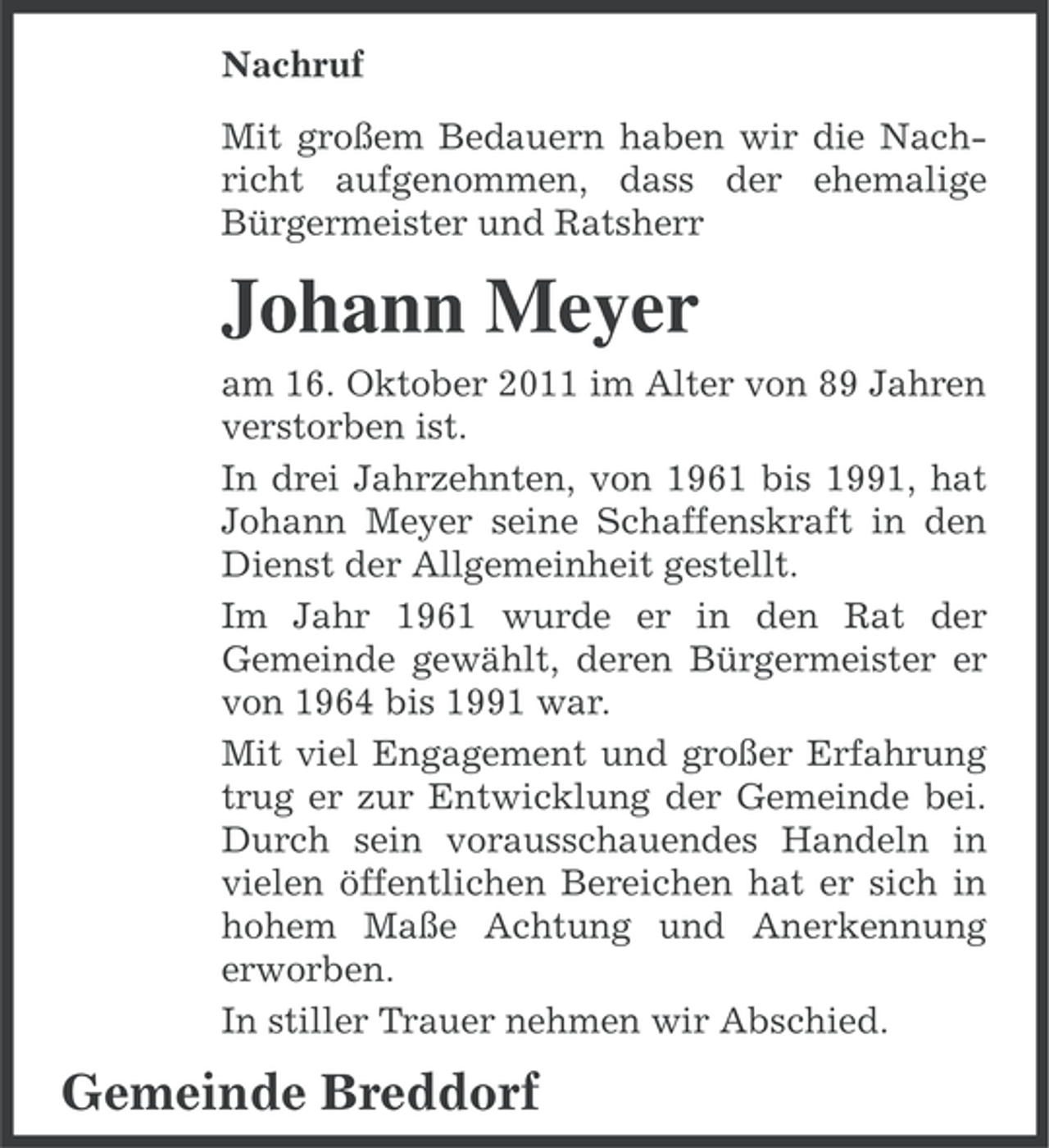<p>Nachruf<br />Mit großem Bedauern haben wir die Nachricht aufgenommen, dass der ehemalige<br />Bürgermeister und Ratsherr</p><p>Johann Meyer<br />am 16. Oktober 2011 im Alter von 89 Jahren<br />verstorben ist.<br />In drei Jahrzehnten, von 1961 bis 1991, hat<br />Johann Meyer seine Schaffenskraft in den<br />Dienst der Allgemeinheit gestellt.<br />Im Jahr 1961 wurde er in den Rat der<br />Gemeinde gewählt, deren Bürgermeister er<br />von 1964 bis 1991 war.<br />Mit viel Engagement und großer Erfahrung<br />trug er zur Entwicklung der Gemeinde bei.<br />Durch sein vorausschauendes Handeln in<br />vielen öffentlichen Bereichen hat er sich in<br />hohem Maße Achtung und Anerkennung<br />erworben.<br />In stiller Trauer nehmen wir Abschied.</p><p>Gemeinde Breddorf</p>