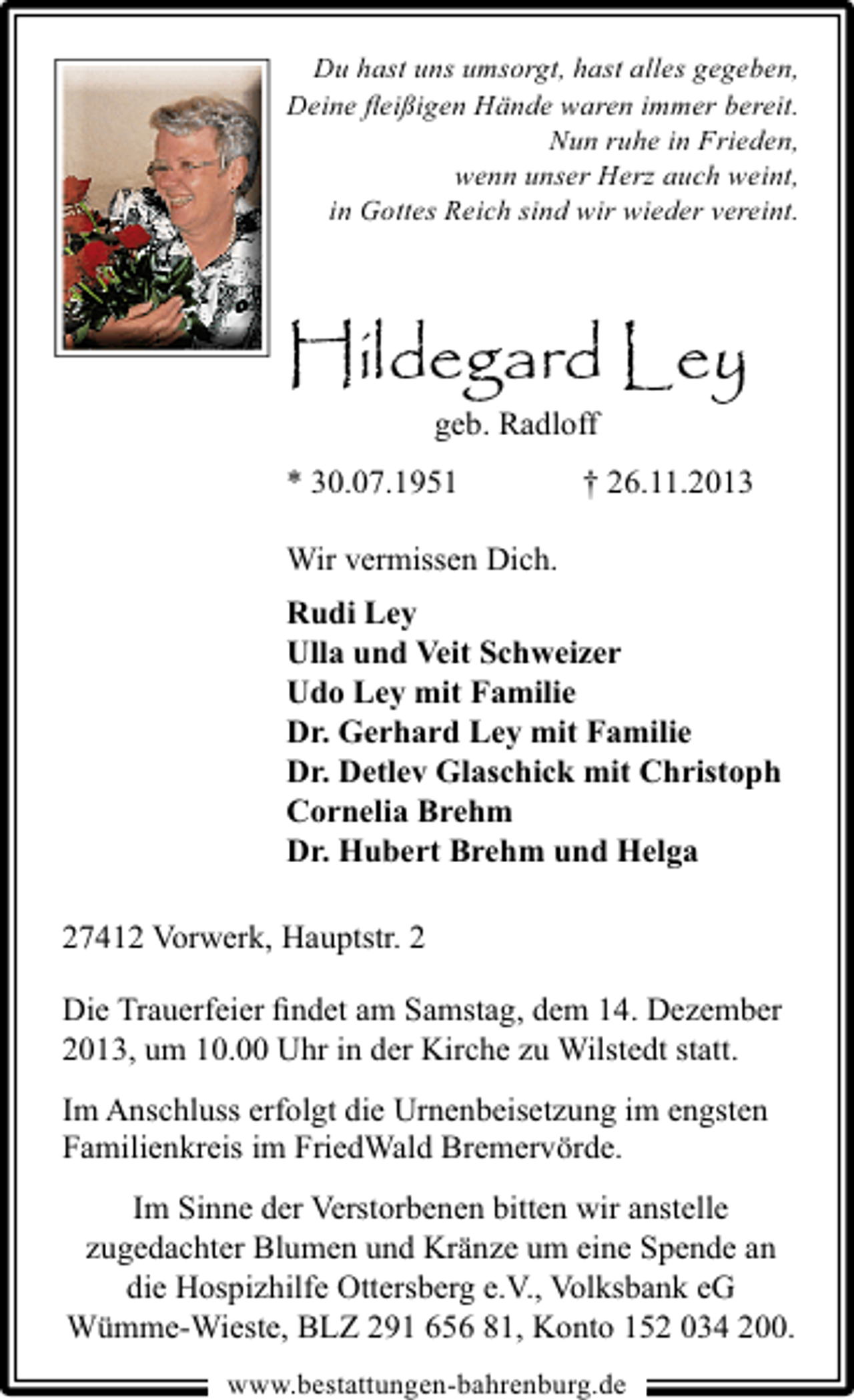 <p>Du hast uns umsorgt, hast alles gegeben,<br />Deine ﬂeißigen Hände waren immer bereit.<br />Nun ruhe in Frieden,<br />wenn unser Herz auch weint,<br />in Gottes Reich sind wir wieder vereint.</p><p>Hildegard Ley<br />geb. Radloff<br />* 30.07.1951</p><p>† 26.11.2013</p><p>Wir vermissen Dich.<br />Rudi Ley<br />Ulla und Veit Schweizer<br />Udo Ley mit Familie<br />Dr. Gerhard Ley mit Familie<br />Dr. Detlev Glaschick mit Christoph<br />Cornelia Brehm<br />Dr. Hubert Brehm und Helga<br />27412 Vorwerk, Hauptstr. 2<br />Die Trauerfeier ﬁndet am Samstag, dem 14. Dezember<br />2013, um 10.00 Uhr in der Kirche zu Wilstedt statt.<br />Im Anschluss erfolgt die Urnenbeisetzung im engsten<br />Familienkreis im FriedWald Bremervörde.<br />Im Sinne der Verstorbenen bitten wir anstelle<br />zugedachter Blumen und Kränze um eine Spende an<br />die Hospizhilfe Ottersberg e.V., Volksbank eG<br />Wümme-Wieste, BLZ 291 656 81, Konto 152 034 200.<br />www.bestattungen-bahrenburg.de</p>