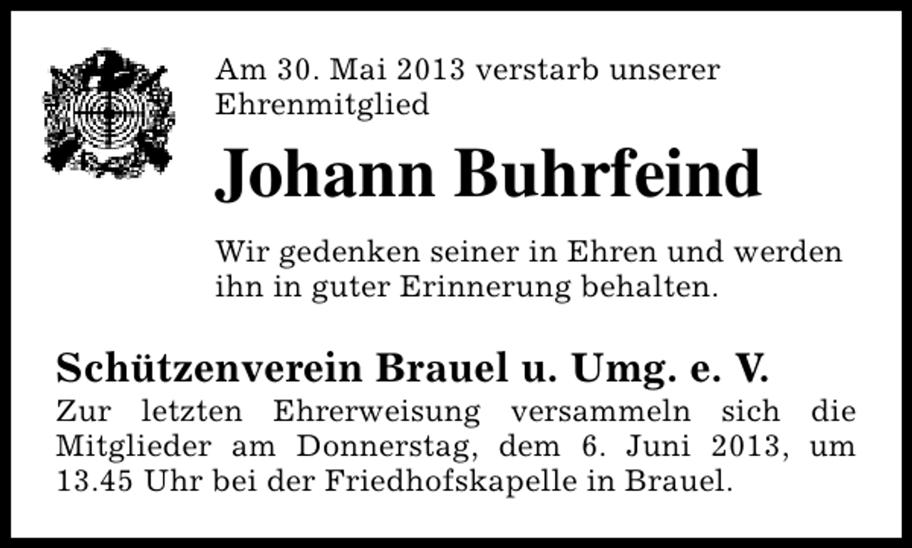 <p>Am 30. Mai 2013 verstarb unserer<br />Ehrenmitglied</p><p>Johann Buhrfeind<br />Wir gedenken seiner in Ehren und werden<br />ihn in guter Erinnerung behalten.</p><p>Schützenverein Brauel u. Umg. e. V.</p><p>Zur letzten Ehrerweisung versammeln sich die<br />Mitglieder am Donnerstag, dem 6. Juni 2013, um<br />13.45 Uhr bei der Friedhofskapelle in Brauel.</p>