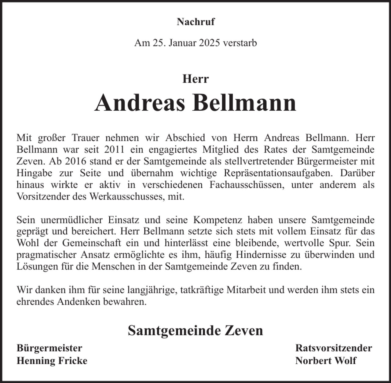 <p>Nachruf<br />Am 25. Januar 2025 verstarb</p><p>Herr</p><p>Andreas Bellmann<br />Mit großer Trauer nehmen wir Abschied von Herrn Andreas Bellmann. Herr<br />Bellmann war seit 2011 ein engagiertes Mitglied des Rates der Samtgemeinde<br />Zeven. Ab 2016 stand er der Samtgemeinde als stellvertretender Bürgermeister mit<br />Hingabe zur Seite und übernahm wichtige Repräsentationsaufgaben. Darüber<br />hinaus wirkte er aktiv in verschiedenen Fachausschüssen, unter anderem als<br />Vorsitzender des Werkausschusses, mit.<br />Sein unermüdlicher Einsatz und seine Kompetenz haben unsere Samtgemeinde<br />geprägt und bereichert. Herr Bellmann setzte sich stets mit vollem Einsatz für das<br />Wohl der Gemeinschaft ein und hinterlässt eine bleibende, wertvolle Spur. Sein<br />pragmatischer Ansatz ermöglichte es ihm, häufig Hindernisse zu überwinden und<br />Lösungen für die Menschen in der Samtgemeinde Zeven zu finden.<br />Wir danken ihm für seine langjährige, tatkräftige Mitarbeit und werden ihm stets ein<br />ehrendes Andenken bewahren.</p><p>Samtgemeinde Zeven<br />Bürgermeister<br />Henning Fricke</p><p>Ratsvorsitzender<br />Norbert Wolf</p>