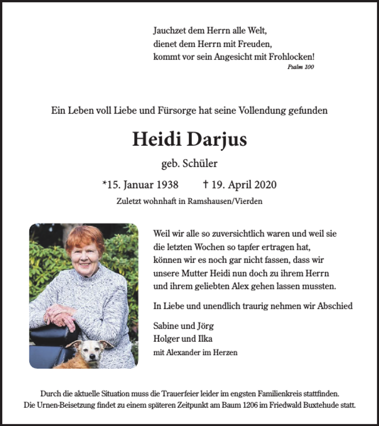 <p>Jauchzet dem Herrn alle Welt,<br />dienet dem Herrn mit Freuden,<br />kommt vor sein A<br />An<br />ngesicht mit Frohlocken!<br />Psalm 100</p><p>Ein L<br />Leeben voll Liebe und Fürsorge hat seine Vollendung gefunden</p><p>Heidi Darjus<br />geb. Schüler<br />*15. Januar 1938</p><p>✝19. April 2020</p><p>Zuletzt wohnhaft in Ramshausen/Vierden<br />Weil wir alle so zuversichtlich waren und weil sie<br />die letzten Wochen so tapfer ertragen hat,<br />können wir es noch gar nicht fassen, dass wir<br />unsere Mutter Heidi nun doch zu ihrem Herrn<br />und ihrem geliebten A<br />Allex gehen lassen mussten.<br />In Liebe und unendlich traurig nehmen wir Abschied<br />Sabine und Jörg<br />Holger und Ilka<br />mit A<br />Allexander im Herzen</p><p>Durch die aktuelle Situation muss die Trauerfeier leider im engsten Familienkr<br />kreis sta<br />tattttﬁnden.<br />Die Urnen-Beisetzung ﬁndet zu einem späteren Zeitpunkt am Baum 1206 im Fri<br />riedwald Buxtehude sta<br />tatttt.</p>