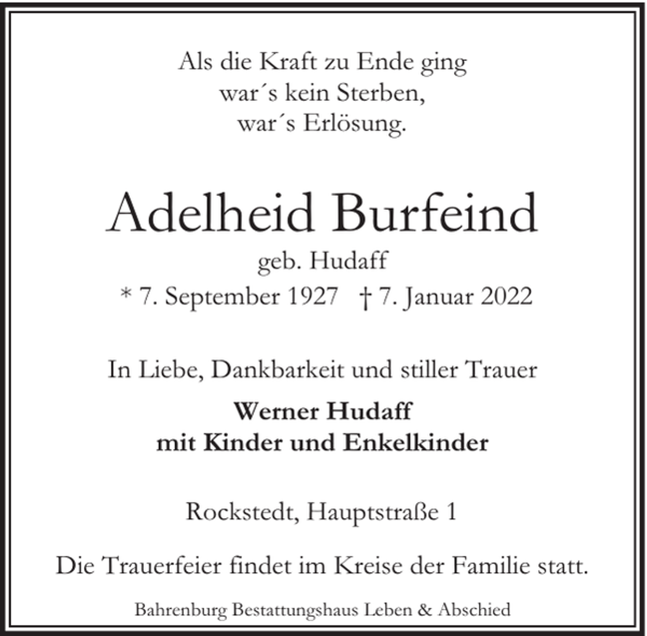 <p>Als die Kraft zu Ende ging<br />war´s kein Sterben,<br />war´s Erlösung.</p><p>Adelheid Burfeind<br />geb. Hudaff<br />* 7. September 1927 † 7. Januar 2022</p><p>In Liebe, Dankbarkeit und stiller Trauer<br />Werner Hudaff<br />mit Kinder und Enkelkinder<br />Rockstedt, Hauptstraße 1<br />Die Trauerfeier findet im Kreise der Familie statt.<br />Bahrenburg Bestattungshaus Leben &amp; Abschied</p>