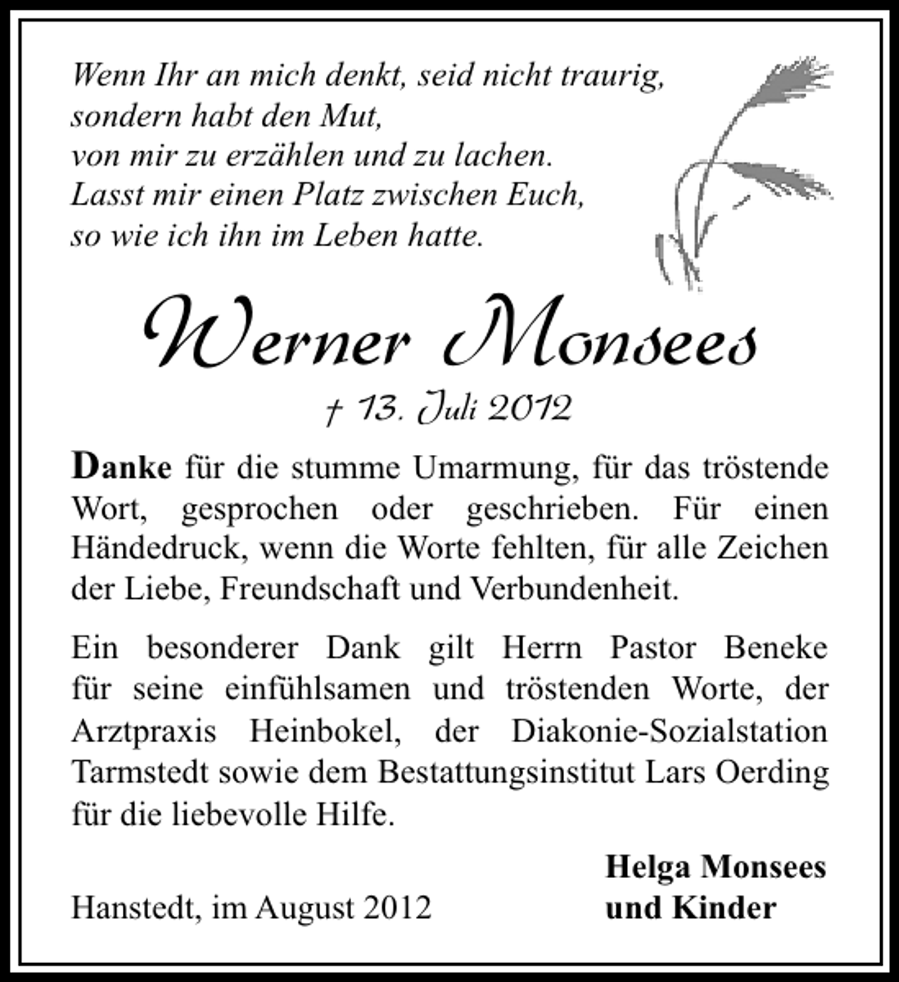 <p>Wenn Ihr an mich denkt, seid nicht traurig,<br />sondern habt den Mut,<br />von mir zu erzählen und zu lachen.<br />Lasst mir einen Platz zwischen Euch,<br />so wie ich ihn im Leben hatte.</p><p>Werner Monsees<br />† 13. Juli 2012</p><p>Danke für die stumme Umarmung, für das tröstende<br />Wort, gesprochen oder geschrieben. Für einen<br />Händedruck, wenn die Worte fehlten, für alle Zeichen<br />der Liebe, Freundschaft und Verbundenheit.<br />Ein besonderer Dank gilt Herrn Pastor Beneke<br />für seine einfühlsamen und tröstenden Worte, der<br />Arztpraxis Heinbokel, der Diakonie-Sozialstation<br />Tarmstedt sowie dem Bestattungsinstitut Lars Oerding<br />für die liebevolle Hilfe.<br />Hanstedt, im August 2012</p><p>Helga Monsees<br />und Kinder</p>
