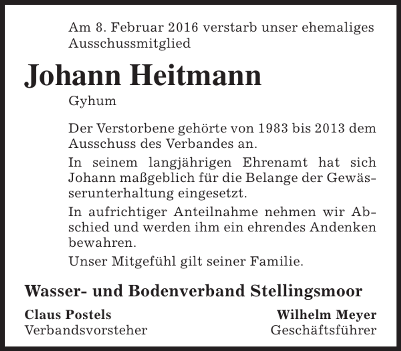 <p>Am 8. Februar 2016 verstarb unser ehemaliges<br />Ausschussmitglied</p><p>Johann Heitmann<br />Gyhum</p><p>Der Verstorbene gehörte von 1983 bis 2013 dem<br />Ausschuss des Verbandes an.<br />In seinem langjährigen Ehrenamt hat sich<br />Johann maßgeblich für die Belange der Gewässerunterhaltung eingesetzt.<br />In aufrichtiger Anteilnahme nehmen wir Abschied und werden ihm ein ehrendes Andenken<br />bewahren.<br />Unser Mitgefühl gilt seiner Familie.</p><p>Wasser- und Bodenverband Stellingsmoor<br />Claus Postels<br />Verbandsvorsteher</p><p>Wilhelm Meyer<br />Geschäftsführer</p>